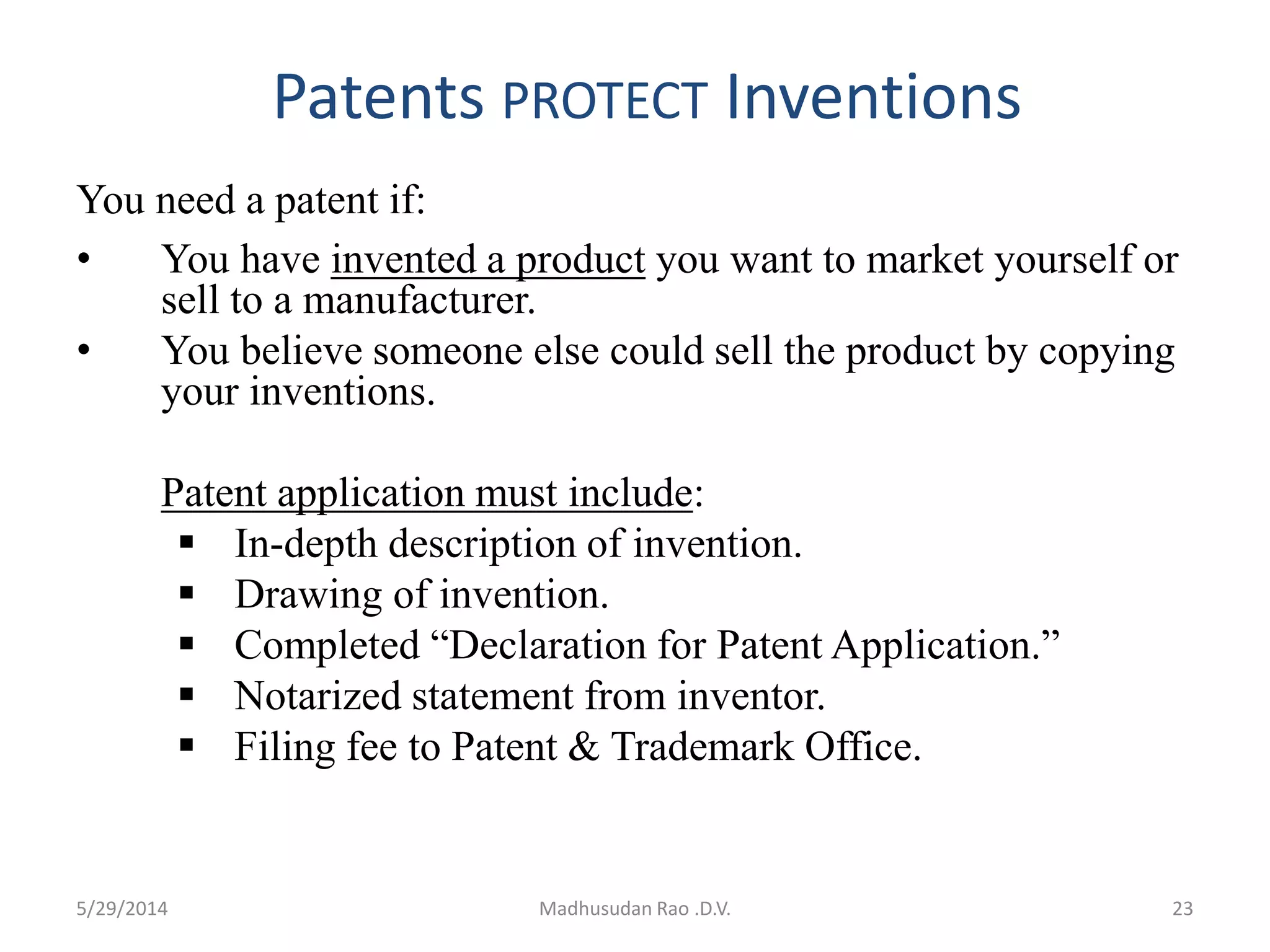 Patents PROTECT Inventions
You need a patent if:
• You have invented a product you want to market yourself or
sell to a manufacturer.
• You believe someone else could sell the product by copying
your inventions.
Patent application must include:
 In-depth description of invention.
 Drawing of invention.
 Completed “Declaration for Patent Application.”
 Notarized statement from inventor.
 Filing fee to Patent & Trademark Office.
Madhusudan Rao .D.V. 235/29/2014
 