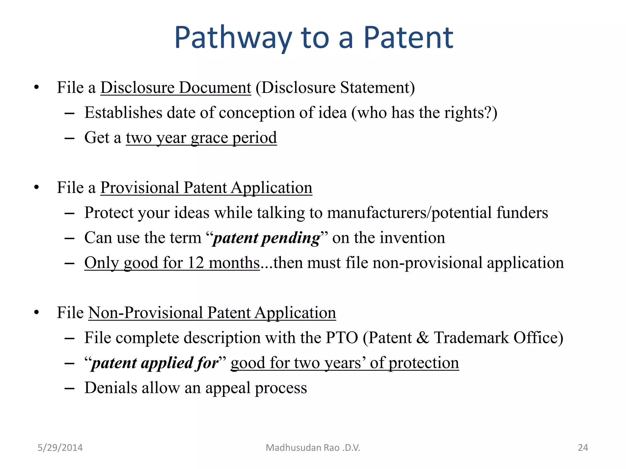 Pathway to a Patent
• File a Disclosure Document (Disclosure Statement)
– Establishes date of conception of idea (who has the rights?)
– Get a two year grace period
• File a Provisional Patent Application
– Protect your ideas while talking to manufacturers/potential funders
– Can use the term “patent pending” on the invention
– Only good for 12 months...then must file non-provisional application
• File Non-Provisional Patent Application
– File complete description with the PTO (Patent & Trademark Office)
– “patent applied for” good for two years’ of protection
– Denials allow an appeal process
Madhusudan Rao .D.V. 245/29/2014
 