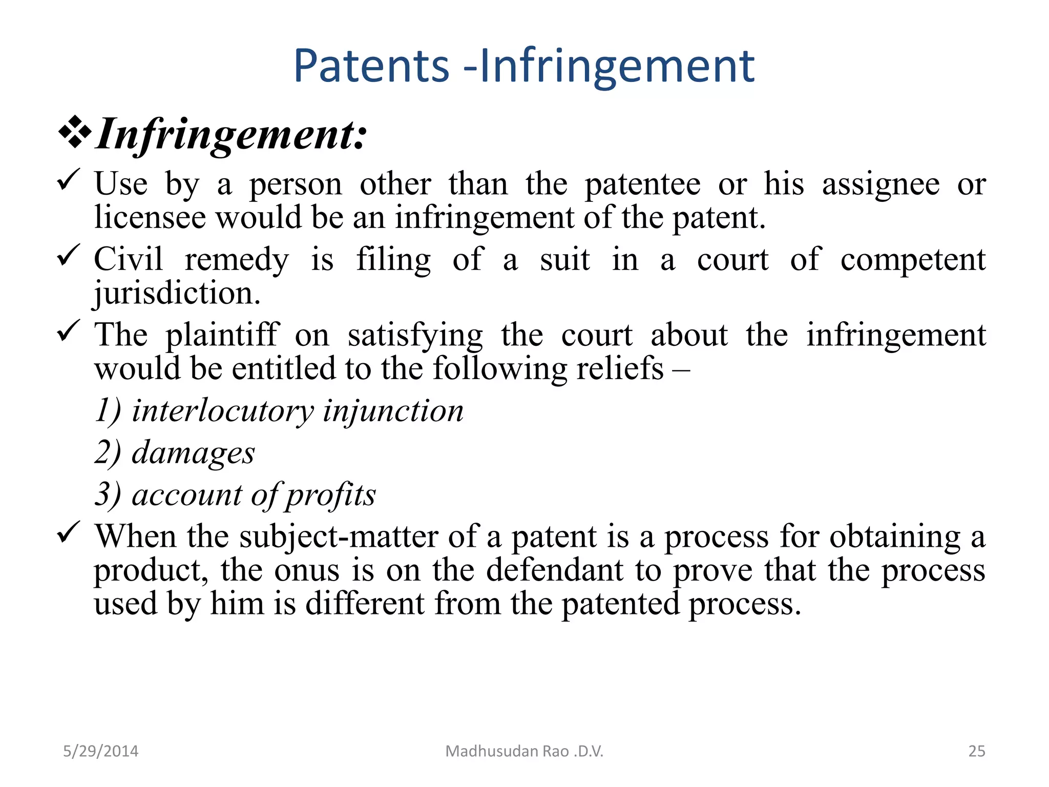 Patents -Infringement
Infringement:
 Use by a person other than the patentee or his assignee or
licensee would be an infringement of the patent.
 Civil remedy is filing of a suit in a court of competent
jurisdiction.
 The plaintiff on satisfying the court about the infringement
would be entitled to the following reliefs –
1) interlocutory injunction
2) damages
3) account of profits
 When the subject-matter of a patent is a process for obtaining a
product, the onus is on the defendant to prove that the process
used by him is different from the patented process.
Madhusudan Rao .D.V. 255/29/2014
 