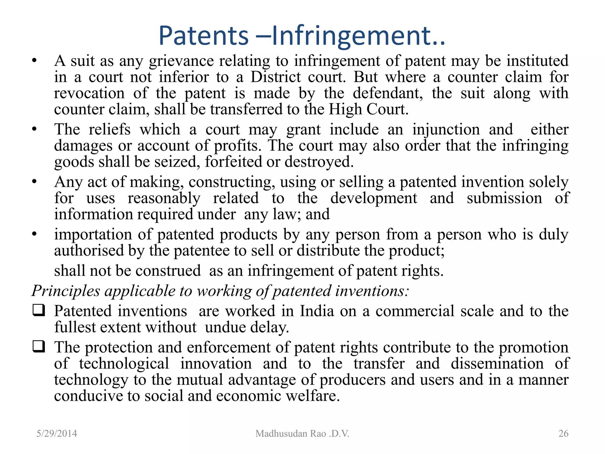 Patents –Infringement..
• A suit as any grievance relating to infringement of patent may be instituted
in a court not inferior to a District court. But where a counter claim for
revocation of the patent is made by the defendant, the suit along with
counter claim, shall be transferred to the High Court.
• The reliefs which a court may grant include an injunction and either
damages or account of profits. The court may also order that the infringing
goods shall be seized, forfeited or destroyed.
• Any act of making, constructing, using or selling a patented invention solely
for uses reasonably related to the development and submission of
information required under any law; and
• importation of patented products by any person from a person who is duly
authorised by the patentee to sell or distribute the product;
shall not be construed as an infringement of patent rights.
Principles applicable to working of patented inventions:
 Patented inventions are worked in India on a commercial scale and to the
fullest extent without undue delay.
 The protection and enforcement of patent rights contribute to the promotion
of technological innovation and to the transfer and dissemination of
technology to the mutual advantage of producers and users and in a manner
conducive to social and economic welfare.
Madhusudan Rao .D.V. 265/29/2014
 
