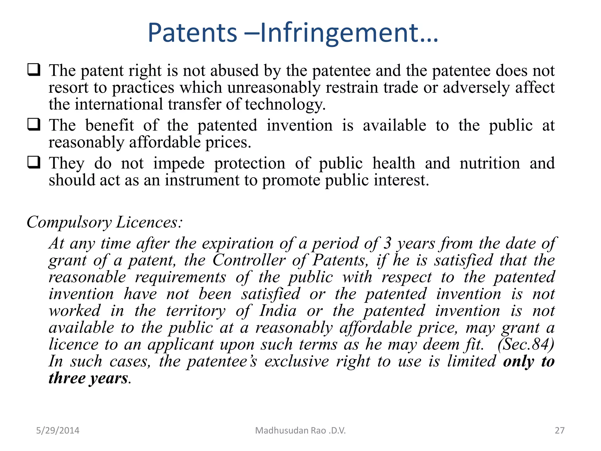 Patents –Infringement…
 The patent right is not abused by the patentee and the patentee does not
resort to practices which unreasonably restrain trade or adversely affect
the international transfer of technology.
 The benefit of the patented invention is available to the public at
reasonably affordable prices.
 They do not impede protection of public health and nutrition and
should act as an instrument to promote public interest.
Compulsory Licences:
At any time after the expiration of a period of 3 years from the date of
grant of a patent, the Controller of Patents, if he is satisfied that the
reasonable requirements of the public with respect to the patented
invention have not been satisfied or the patented invention is not
worked in the territory of India or the patented invention is not
available to the public at a reasonably affordable price, may grant a
licence to an applicant upon such terms as he may deem fit. (Sec.84)
In such cases, the patentee’s exclusive right to use is limited only to
three years.
Madhusudan Rao .D.V. 275/29/2014
 