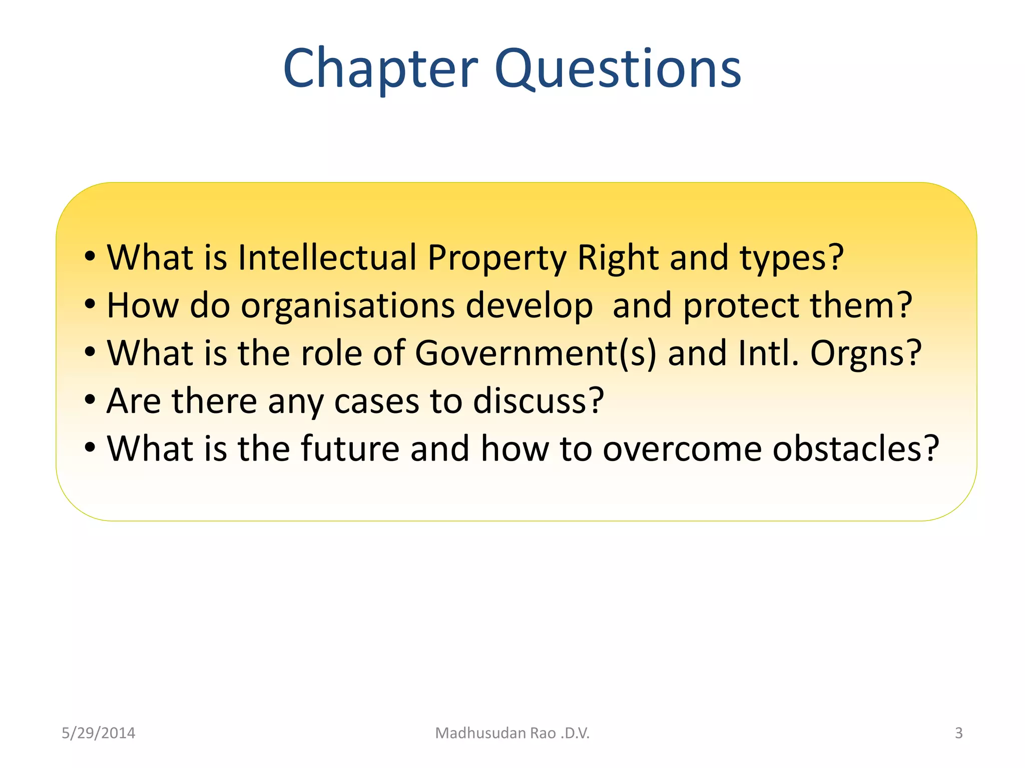 Chapter Questions
3Madhusudan Rao .D.V.
• What is Intellectual Property Right and types?
• How do organisations develop and protect them?
• What is the role of Government(s) and Intl. Orgns?
• Are there any cases to discuss?
• What is the future and how to overcome obstacles?
5/29/2014
 