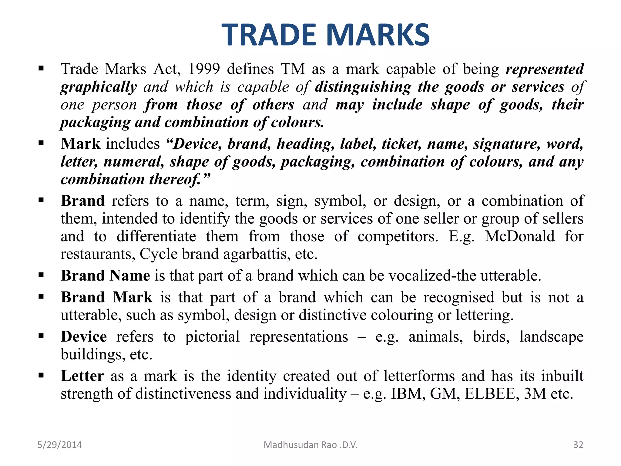 TRADE MARKS
 Trade Marks Act, 1999 defines TM as a mark capable of being represented
graphically and which is capable of distinguishing the goods or services of
one person from those of others and may include shape of goods, their
packaging and combination of colours.
 Mark includes “Device, brand, heading, label, ticket, name, signature, word,
letter, numeral, shape of goods, packaging, combination of colours, and any
combination thereof.”
 Brand refers to a name, term, sign, symbol, or design, or a combination of
them, intended to identify the goods or services of one seller or group of sellers
and to differentiate them from those of competitors. E.g. McDonald for
restaurants, Cycle brand agarbattis, etc.
 Brand Name is that part of a brand which can be vocalized-the utterable.
 Brand Mark is that part of a brand which can be recognised but is not a
utterable, such as symbol, design or distinctive colouring or lettering.
 Device refers to pictorial representations – e.g. animals, birds, landscape
buildings, etc.
 Letter as a mark is the identity created out of letterforms and has its inbuilt
strength of distinctiveness and individuality – e.g. IBM, GM, ELBEE, 3M etc.
Madhusudan Rao .D.V. 325/29/2014
 