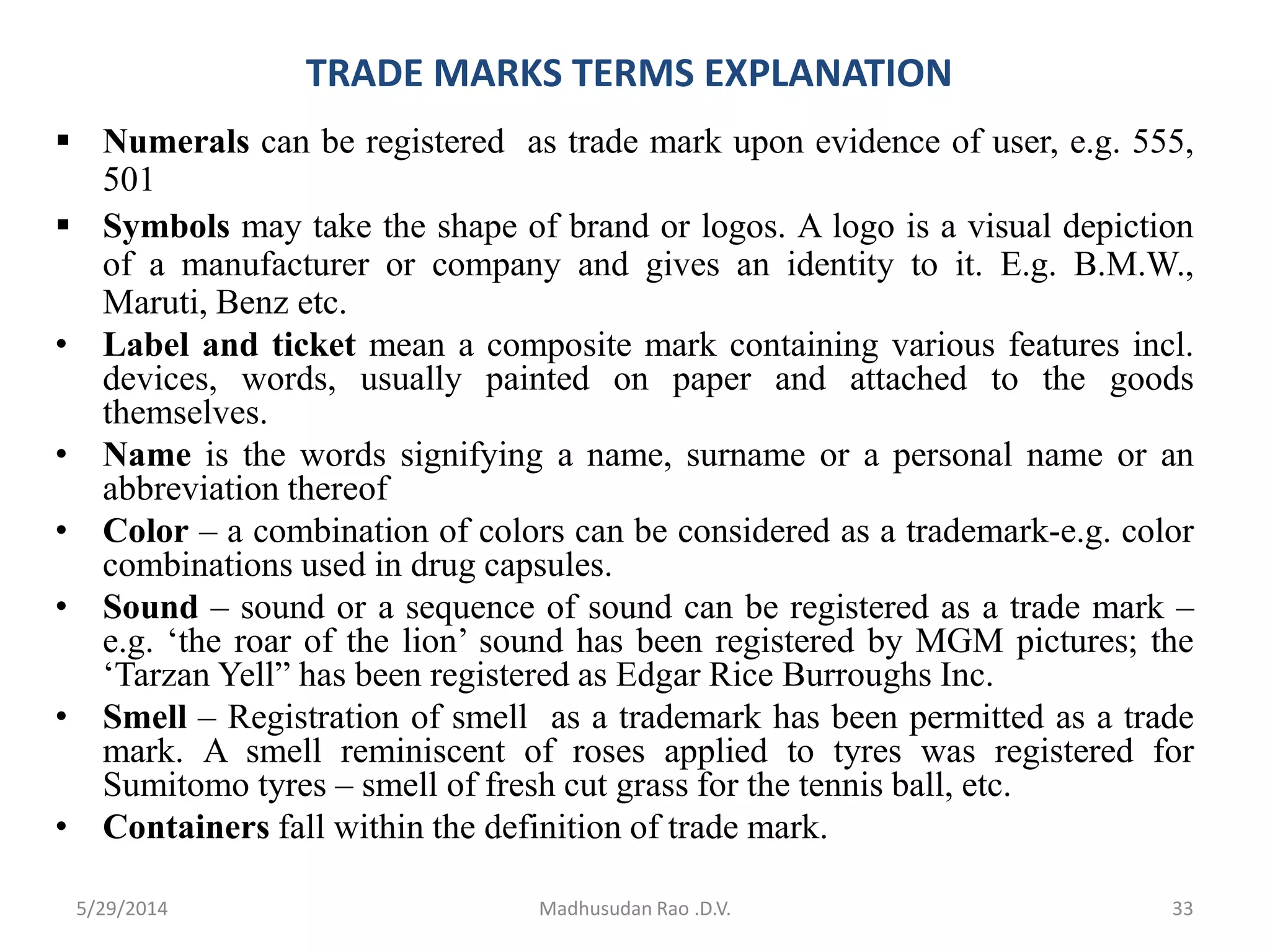 TRADE MARKS TERMS EXPLANATION
 Numerals can be registered as trade mark upon evidence of user, e.g. 555,
501
 Symbols may take the shape of brand or logos. A logo is a visual depiction
of a manufacturer or company and gives an identity to it. E.g. B.M.W.,
Maruti, Benz etc.
• Label and ticket mean a composite mark containing various features incl.
devices, words, usually painted on paper and attached to the goods
themselves.
• Name is the words signifying a name, surname or a personal name or an
abbreviation thereof
• Color – a combination of colors can be considered as a trademark-e.g. color
combinations used in drug capsules.
• Sound – sound or a sequence of sound can be registered as a trade mark –
e.g. ‘the roar of the lion’ sound has been registered by MGM pictures; the
‘Tarzan Yell” has been registered as Edgar Rice Burroughs Inc.
• Smell – Registration of smell as a trademark has been permitted as a trade
mark. A smell reminiscent of roses applied to tyres was registered for
Sumitomo tyres – smell of fresh cut grass for the tennis ball, etc.
• Containers fall within the definition of trade mark.
Madhusudan Rao .D.V. 335/29/2014
 