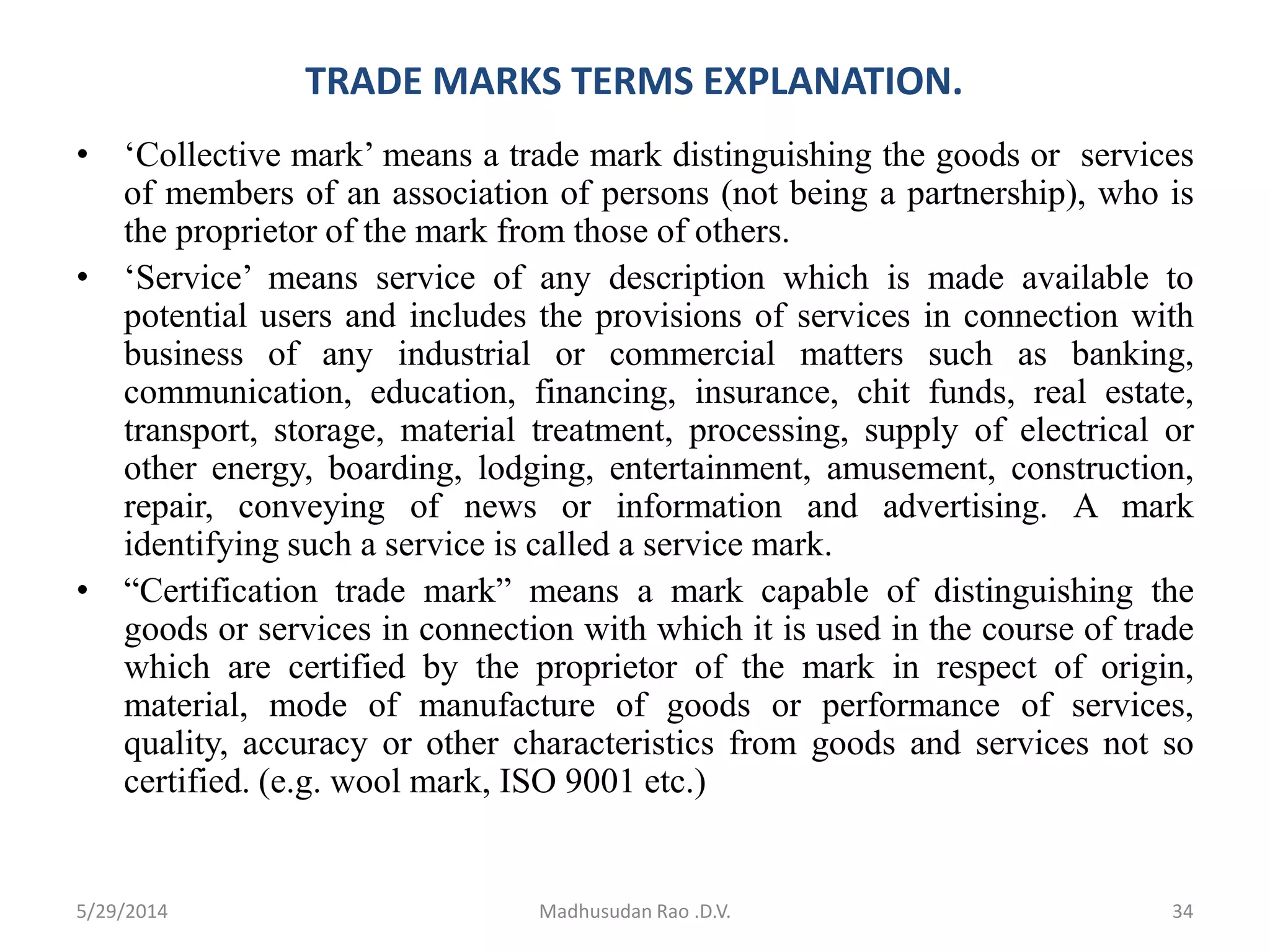TRADE MARKS TERMS EXPLANATION.
• ‘Collective mark’ means a trade mark distinguishing the goods or services
of members of an association of persons (not being a partnership), who is
the proprietor of the mark from those of others.
• ‘Service’ means service of any description which is made available to
potential users and includes the provisions of services in connection with
business of any industrial or commercial matters such as banking,
communication, education, financing, insurance, chit funds, real estate,
transport, storage, material treatment, processing, supply of electrical or
other energy, boarding, lodging, entertainment, amusement, construction,
repair, conveying of news or information and advertising. A mark
identifying such a service is called a service mark.
• “Certification trade mark” means a mark capable of distinguishing the
goods or services in connection with which it is used in the course of trade
which are certified by the proprietor of the mark in respect of origin,
material, mode of manufacture of goods or performance of services,
quality, accuracy or other characteristics from goods and services not so
certified. (e.g. wool mark, ISO 9001 etc.)
Madhusudan Rao .D.V. 345/29/2014
 