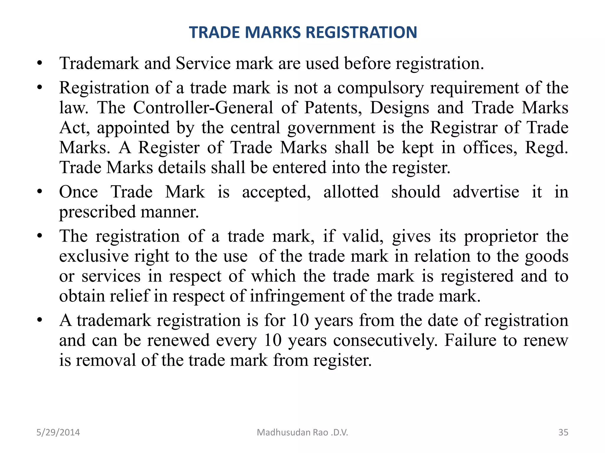 TRADE MARKS REGISTRATION
• Trademark and Service mark are used before registration.
• Registration of a trade mark is not a compulsory requirement of the
law. The Controller-General of Patents, Designs and Trade Marks
Act, appointed by the central government is the Registrar of Trade
Marks. A Register of Trade Marks shall be kept in offices, Regd.
Trade Marks details shall be entered into the register.
• Once Trade Mark is accepted, allotted should advertise it in
prescribed manner.
• The registration of a trade mark, if valid, gives its proprietor the
exclusive right to the use of the trade mark in relation to the goods
or services in respect of which the trade mark is registered and to
obtain relief in respect of infringement of the trade mark.
• A trademark registration is for 10 years from the date of registration
and can be renewed every 10 years consecutively. Failure to renew
is removal of the trade mark from register.
Madhusudan Rao .D.V. 355/29/2014
 