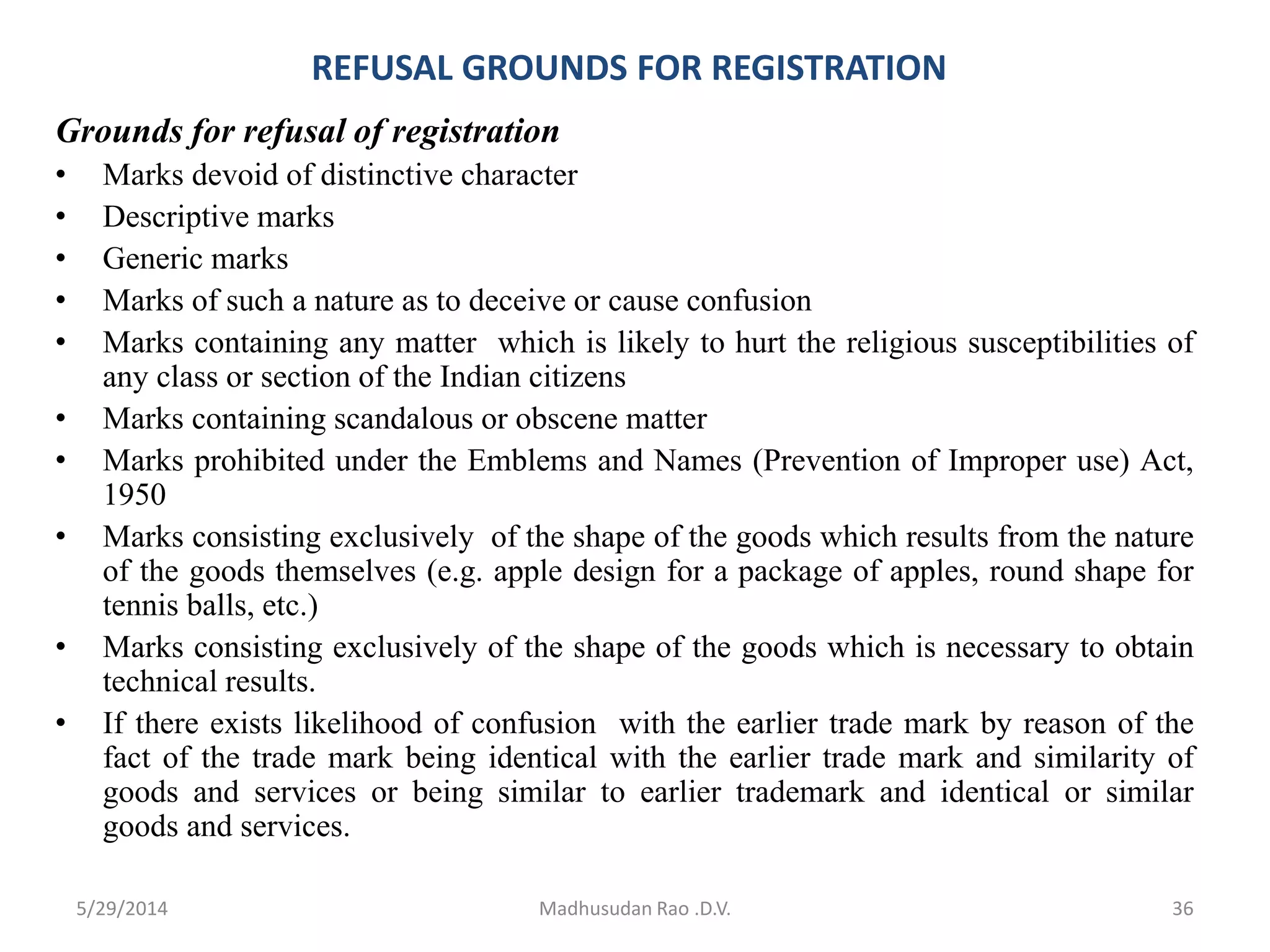 REFUSAL GROUNDS FOR REGISTRATION
Grounds for refusal of registration
• Marks devoid of distinctive character
• Descriptive marks
• Generic marks
• Marks of such a nature as to deceive or cause confusion
• Marks containing any matter which is likely to hurt the religious susceptibilities of
any class or section of the Indian citizens
• Marks containing scandalous or obscene matter
• Marks prohibited under the Emblems and Names (Prevention of Improper use) Act,
1950
• Marks consisting exclusively of the shape of the goods which results from the nature
of the goods themselves (e.g. apple design for a package of apples, round shape for
tennis balls, etc.)
• Marks consisting exclusively of the shape of the goods which is necessary to obtain
technical results.
• If there exists likelihood of confusion with the earlier trade mark by reason of the
fact of the trade mark being identical with the earlier trade mark and similarity of
goods and services or being similar to earlier trademark and identical or similar
goods and services.
Madhusudan Rao .D.V. 365/29/2014
 