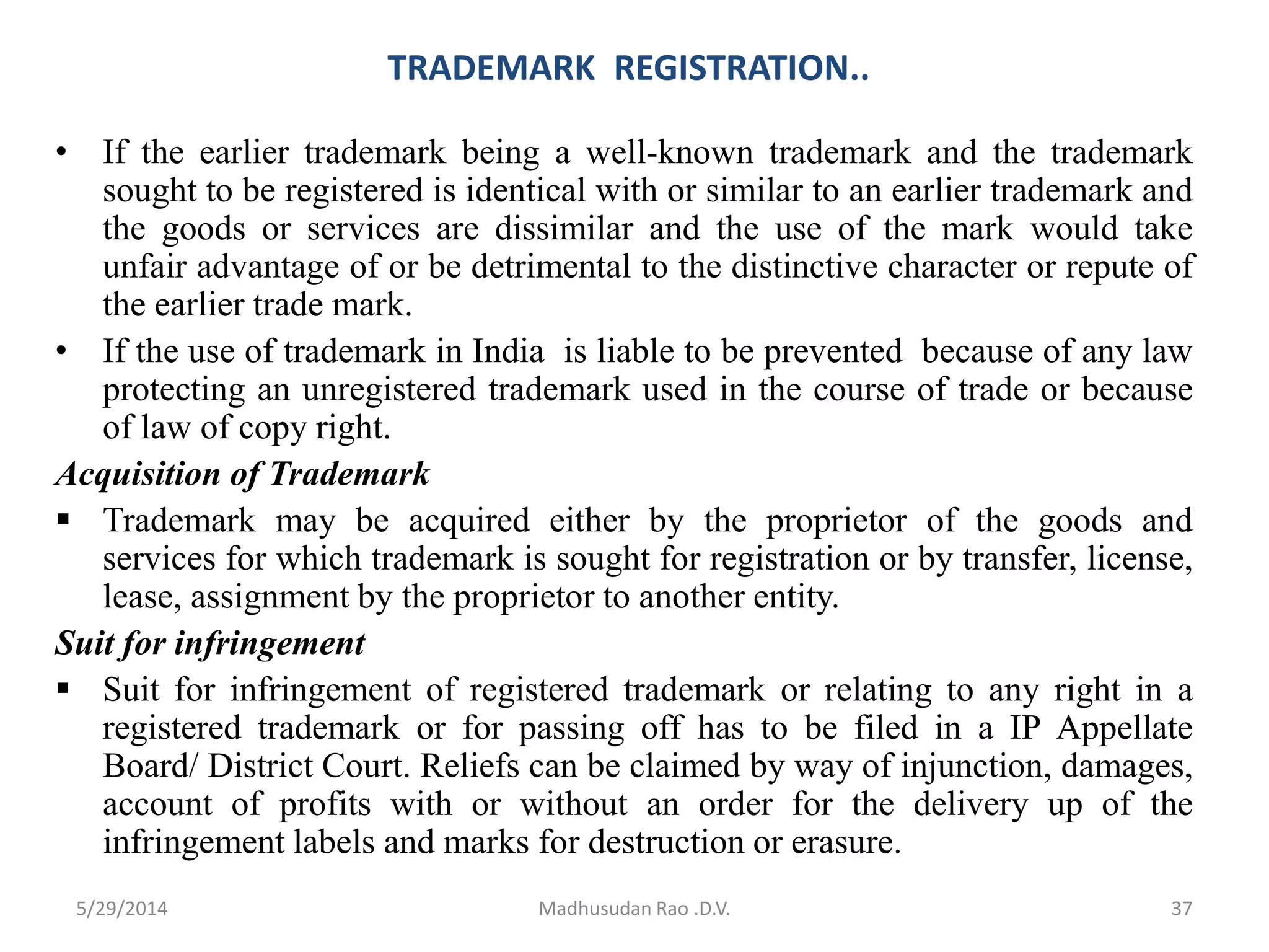 TRADEMARK REGISTRATION..
• If the earlier trademark being a well-known trademark and the trademark
sought to be registered is identical with or similar to an earlier trademark and
the goods or services are dissimilar and the use of the mark would take
unfair advantage of or be detrimental to the distinctive character or repute of
the earlier trade mark.
• If the use of trademark in India is liable to be prevented because of any law
protecting an unregistered trademark used in the course of trade or because
of law of copy right.
Acquisition of Trademark
 Trademark may be acquired either by the proprietor of the goods and
services for which trademark is sought for registration or by transfer, license,
lease, assignment by the proprietor to another entity.
Suit for infringement
 Suit for infringement of registered trademark or relating to any right in a
registered trademark or for passing off has to be filed in a IP Appellate
Board/ District Court. Reliefs can be claimed by way of injunction, damages,
account of profits with or without an order for the delivery up of the
infringement labels and marks for destruction or erasure.
Madhusudan Rao .D.V. 375/29/2014
 