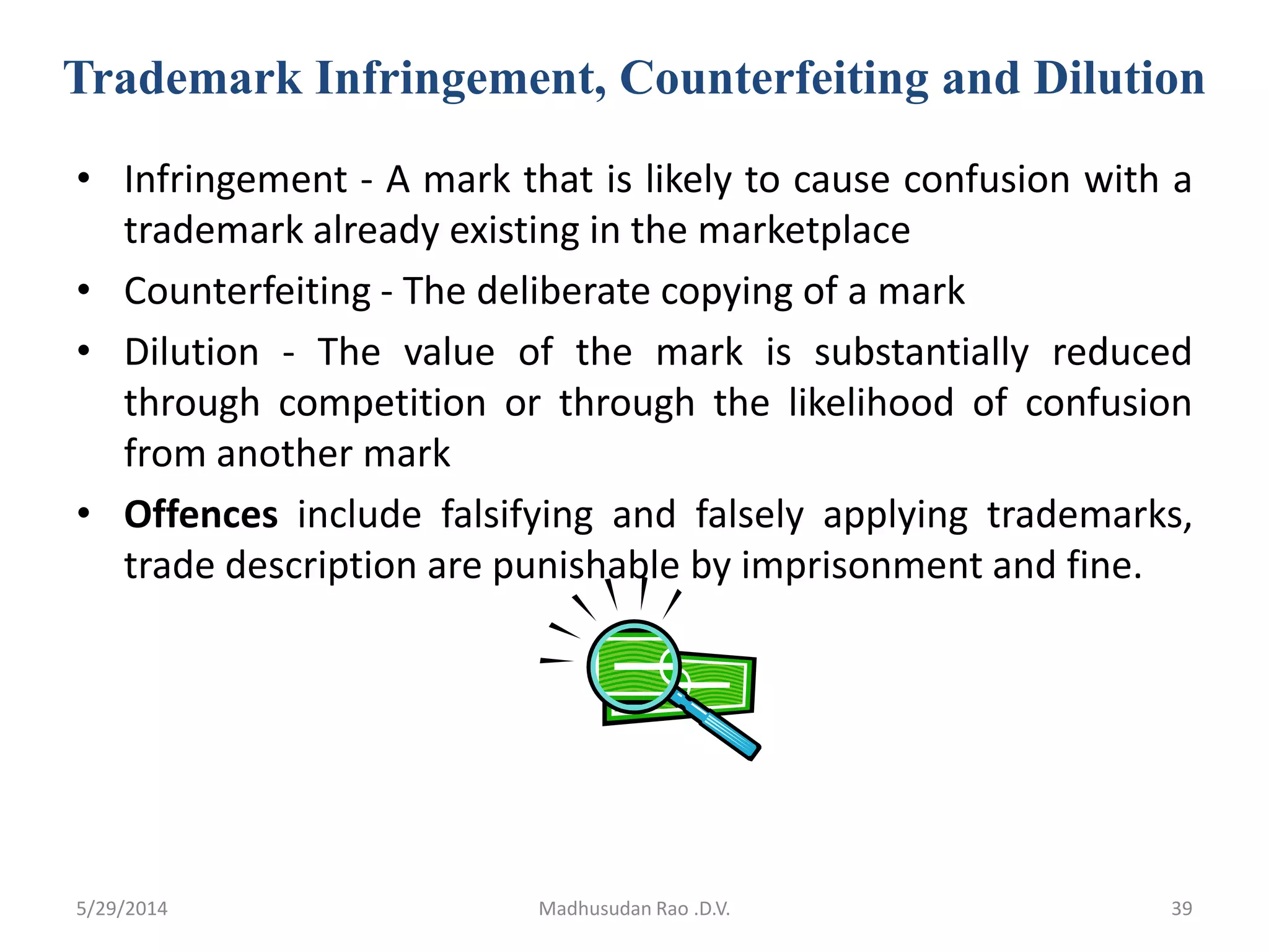Trademark Infringement, Counterfeiting and Dilution
• Infringement - A mark that is likely to cause confusion with a
trademark already existing in the marketplace
• Counterfeiting - The deliberate copying of a mark
• Dilution - The value of the mark is substantially reduced
through competition or through the likelihood of confusion
from another mark
• Offences include falsifying and falsely applying trademarks,
trade description are punishable by imprisonment and fine.
Madhusudan Rao .D.V. 395/29/2014
 