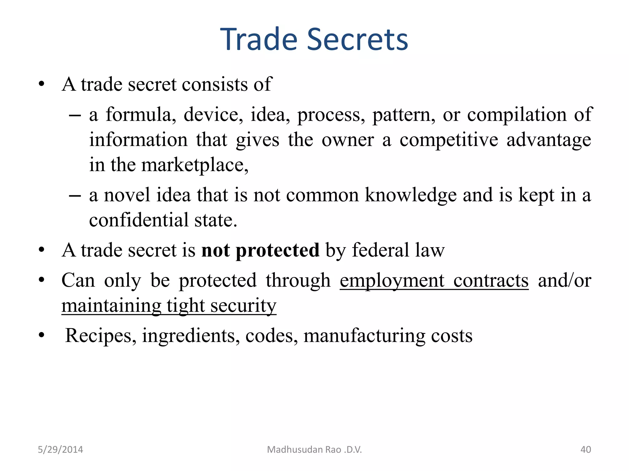 Trade Secrets
• A trade secret consists of
– a formula, device, idea, process, pattern, or compilation of
information that gives the owner a competitive advantage
in the marketplace,
– a novel idea that is not common knowledge and is kept in a
confidential state.
• A trade secret is not protected by federal law
• Can only be protected through employment contracts and/or
maintaining tight security
• Recipes, ingredients, codes, manufacturing costs
Madhusudan Rao .D.V. 405/29/2014
 