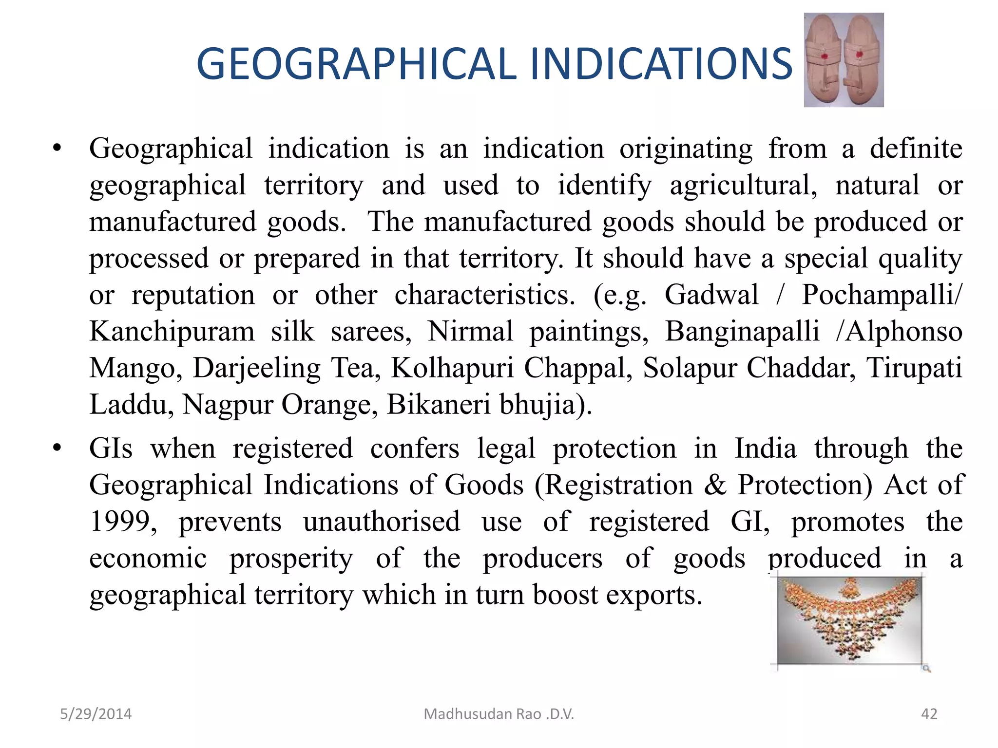 GEOGRAPHICAL INDICATIONS
• Geographical indication is an indication originating from a definite
geographical territory and used to identify agricultural, natural or
manufactured goods. The manufactured goods should be produced or
processed or prepared in that territory. It should have a special quality
or reputation or other characteristics. (e.g. Gadwal / Pochampalli/
Kanchipuram silk sarees, Nirmal paintings, Banginapalli /Alphonso
Mango, Darjeeling Tea, Kolhapuri Chappal, Solapur Chaddar, Tirupati
Laddu, Nagpur Orange, Bikaneri bhujia).
• GIs when registered confers legal protection in India through the
Geographical Indications of Goods (Registration & Protection) Act of
1999, prevents unauthorised use of registered GI, promotes the
economic prosperity of the producers of goods produced in a
geographical territory which in turn boost exports.
Madhusudan Rao .D.V. 425/29/2014
 