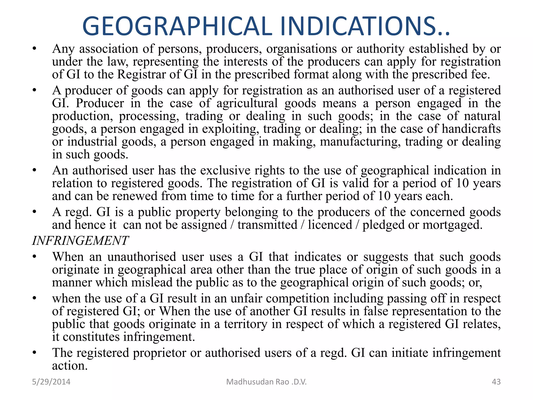 GEOGRAPHICAL INDICATIONS..
• Any association of persons, producers, organisations or authority established by or
under the law, representing the interests of the producers can apply for registration
of GI to the Registrar of GI in the prescribed format along with the prescribed fee.
• A producer of goods can apply for registration as an authorised user of a registered
GI. Producer in the case of agricultural goods means a person engaged in the
production, processing, trading or dealing in such goods; in the case of natural
goods, a person engaged in exploiting, trading or dealing; in the case of handicrafts
or industrial goods, a person engaged in making, manufacturing, trading or dealing
in such goods.
• An authorised user has the exclusive rights to the use of geographical indication in
relation to registered goods. The registration of GI is valid for a period of 10 years
and can be renewed from time to time for a further period of 10 years each.
• A regd. GI is a public property belonging to the producers of the concerned goods
and hence it can not be assigned / transmitted / licenced / pledged or mortgaged.
INFRINGEMENT
• When an unauthorised user uses a GI that indicates or suggests that such goods
originate in geographical area other than the true place of origin of such goods in a
manner which mislead the public as to the geographical origin of such goods; or,
• when the use of a GI result in an unfair competition including passing off in respect
of registered GI; or When the use of another GI results in false representation to the
public that goods originate in a territory in respect of which a registered GI relates,
it constitutes infringement.
• The registered proprietor or authorised users of a regd. GI can initiate infringement
action.
5/29/2014 Madhusudan Rao .D.V. 43
 