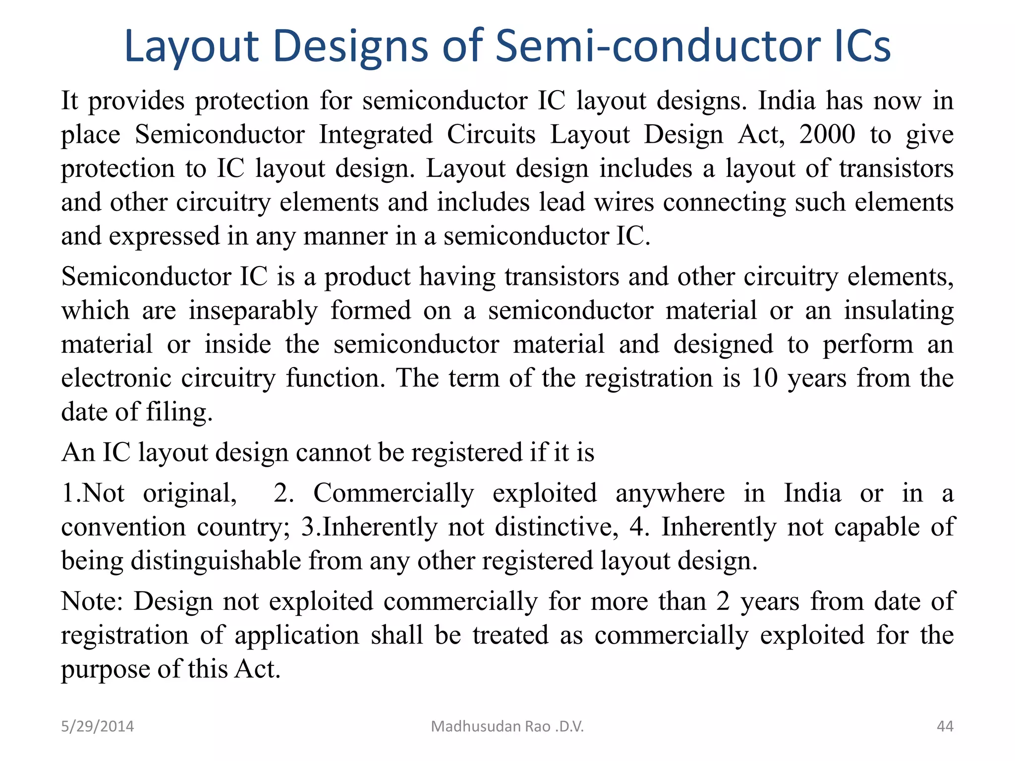 Layout Designs of Semi-conductor ICs
It provides protection for semiconductor IC layout designs. India has now in
place Semiconductor Integrated Circuits Layout Design Act, 2000 to give
protection to IC layout design. Layout design includes a layout of transistors
and other circuitry elements and includes lead wires connecting such elements
and expressed in any manner in a semiconductor IC.
Semiconductor IC is a product having transistors and other circuitry elements,
which are inseparably formed on a semiconductor material or an insulating
material or inside the semiconductor material and designed to perform an
electronic circuitry function. The term of the registration is 10 years from the
date of filing.
An IC layout design cannot be registered if it is
1.Not original, 2. Commercially exploited anywhere in India or in a
convention country; 3.Inherently not distinctive, 4. Inherently not capable of
being distinguishable from any other registered layout design.
Note: Design not exploited commercially for more than 2 years from date of
registration of application shall be treated as commercially exploited for the
purpose of this Act.
44Madhusudan Rao .D.V.5/29/2014
 