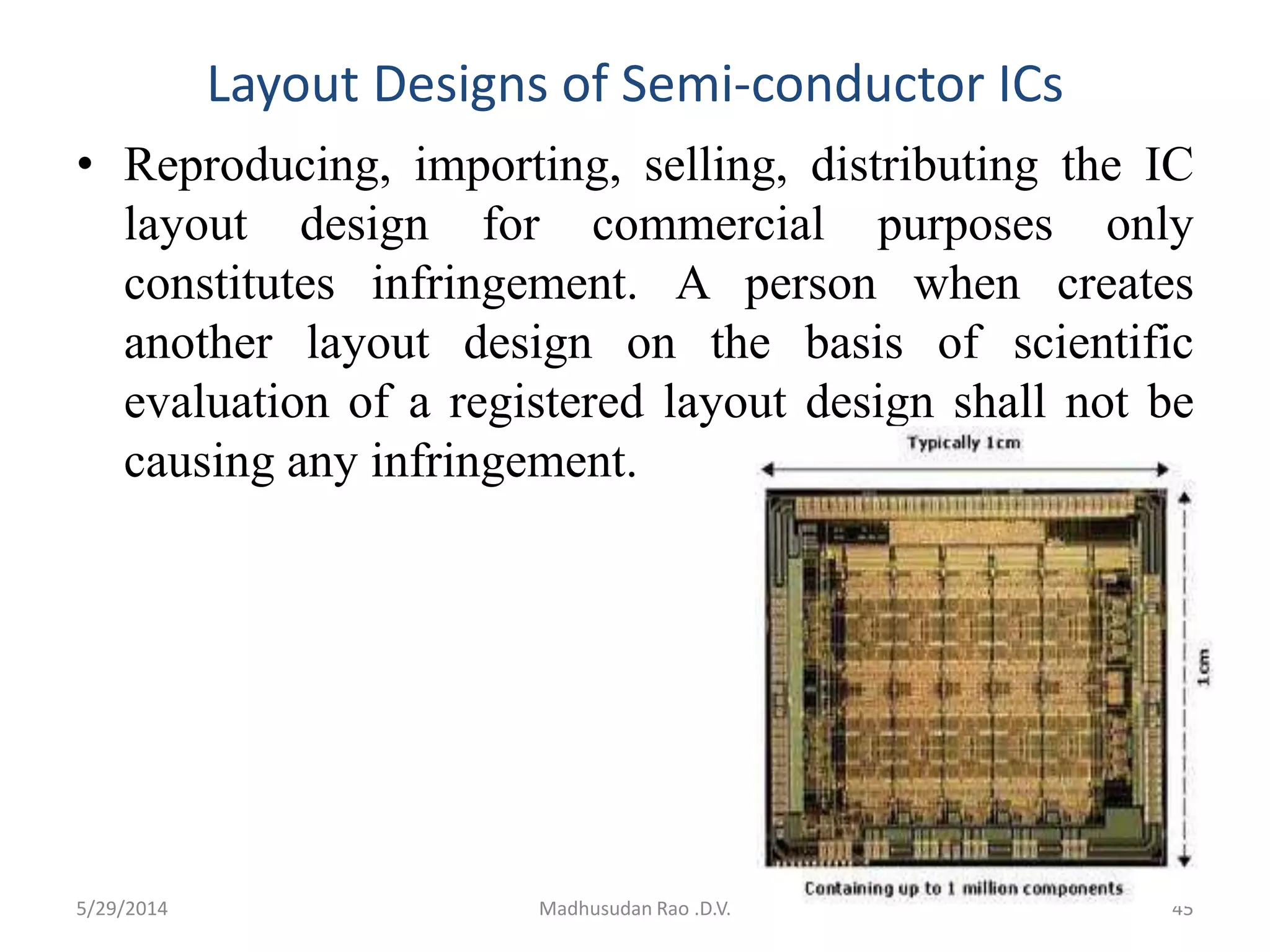 Layout Designs of Semi-conductor ICs
• Reproducing, importing, selling, distributing the IC
layout design for commercial purposes only
constitutes infringement. A person when creates
another layout design on the basis of scientific
evaluation of a registered layout design shall not be
causing any infringement.
5/29/2014 Madhusudan Rao .D.V. 45
 