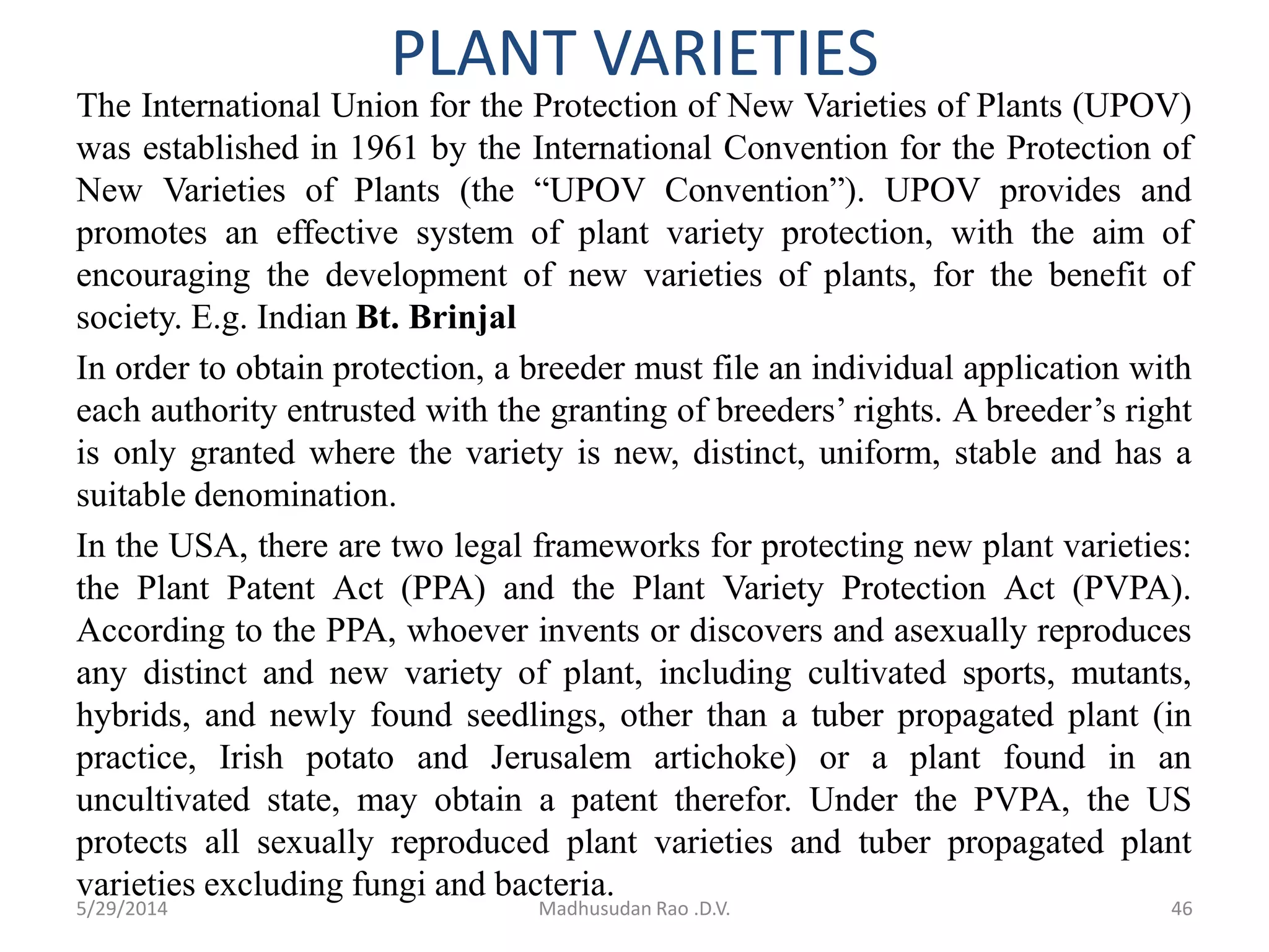PLANT VARIETIES
46Madhusudan Rao .D.V.5/29/2014
The International Union for the Protection of New Varieties of Plants (UPOV)
was established in 1961 by the International Convention for the Protection of
New Varieties of Plants (the “UPOV Convention”). UPOV provides and
promotes an effective system of plant variety protection, with the aim of
encouraging the development of new varieties of plants, for the benefit of
society. E.g. Indian Bt. Brinjal
In order to obtain protection, a breeder must file an individual application with
each authority entrusted with the granting of breeders’ rights. A breeder’s right
is only granted where the variety is new, distinct, uniform, stable and has a
suitable denomination.
In the USA, there are two legal frameworks for protecting new plant varieties:
the Plant Patent Act (PPA) and the Plant Variety Protection Act (PVPA).
According to the PPA, whoever invents or discovers and asexually reproduces
any distinct and new variety of plant, including cultivated sports, mutants,
hybrids, and newly found seedlings, other than a tuber propagated plant (in
practice, Irish potato and Jerusalem artichoke) or a plant found in an
uncultivated state, may obtain a patent therefor. Under the PVPA, the US
protects all sexually reproduced plant varieties and tuber propagated plant
varieties excluding fungi and bacteria.
 