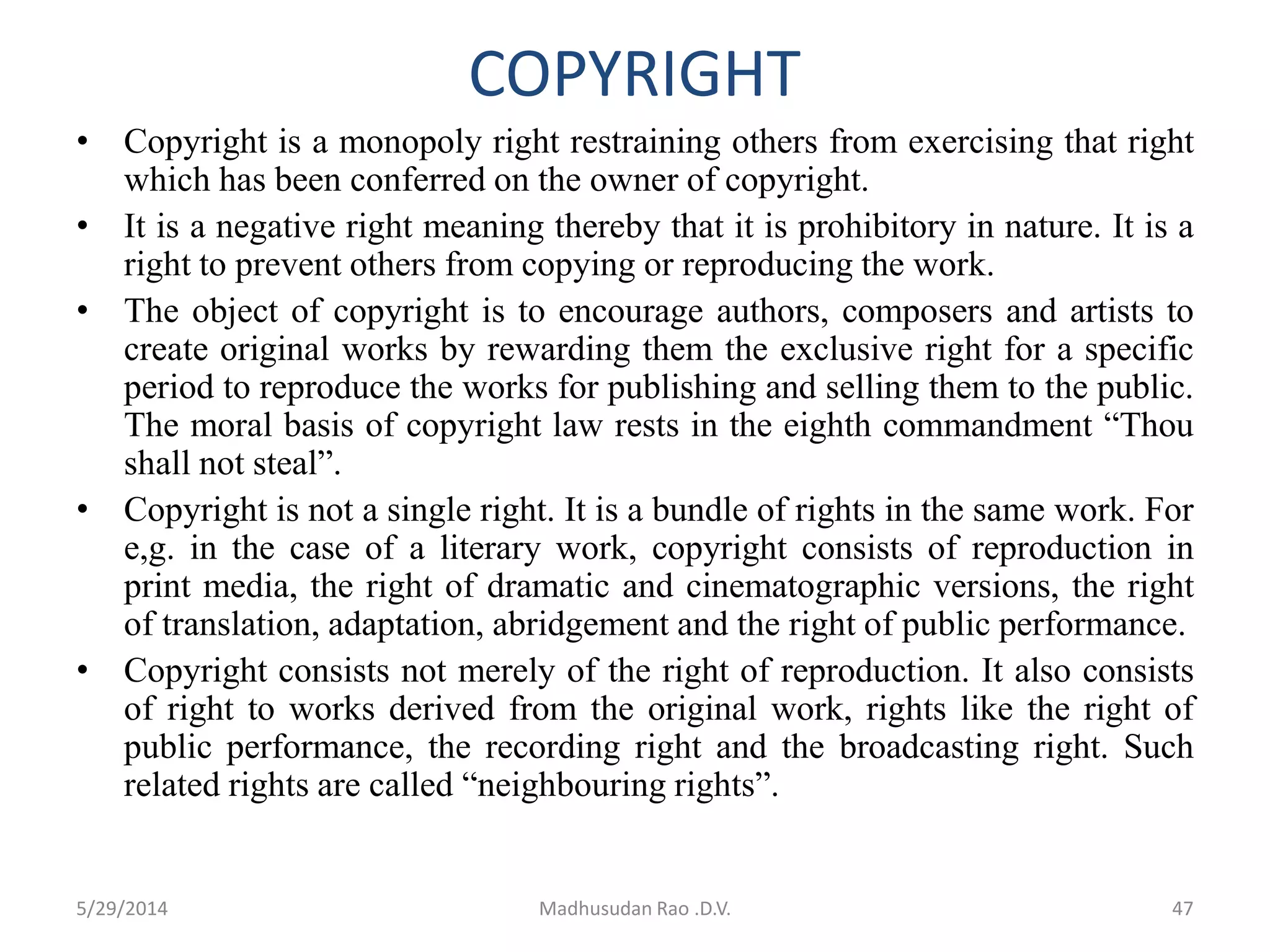 COPYRIGHT
• Copyright is a monopoly right restraining others from exercising that right
which has been conferred on the owner of copyright.
• It is a negative right meaning thereby that it is prohibitory in nature. It is a
right to prevent others from copying or reproducing the work.
• The object of copyright is to encourage authors, composers and artists to
create original works by rewarding them the exclusive right for a specific
period to reproduce the works for publishing and selling them to the public.
The moral basis of copyright law rests in the eighth commandment “Thou
shall not steal”.
• Copyright is not a single right. It is a bundle of rights in the same work. For
e,g. in the case of a literary work, copyright consists of reproduction in
print media, the right of dramatic and cinematographic versions, the right
of translation, adaptation, abridgement and the right of public performance.
• Copyright consists not merely of the right of reproduction. It also consists
of right to works derived from the original work, rights like the right of
public performance, the recording right and the broadcasting right. Such
related rights are called “neighbouring rights”.
Madhusudan Rao .D.V. 475/29/2014
 