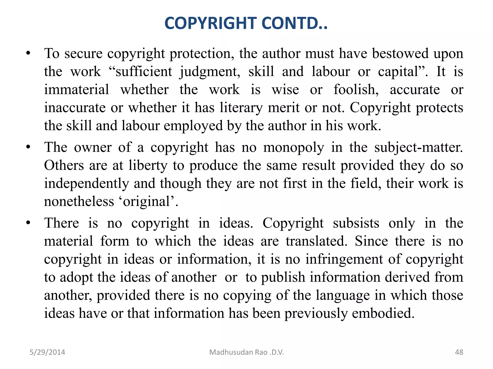 COPYRIGHT CONTD..
• To secure copyright protection, the author must have bestowed upon
the work “sufficient judgment, skill and labour or capital”. It is
immaterial whether the work is wise or foolish, accurate or
inaccurate or whether it has literary merit or not. Copyright protects
the skill and labour employed by the author in his work.
• The owner of a copyright has no monopoly in the subject-matter.
Others are at liberty to produce the same result provided they do so
independently and though they are not first in the field, their work is
nonetheless ‘original’.
• There is no copyright in ideas. Copyright subsists only in the
material form to which the ideas are translated. Since there is no
copyright in ideas or information, it is no infringement of copyright
to adopt the ideas of another or to publish information derived from
another, provided there is no copying of the language in which those
ideas have or that information has been previously embodied.
Madhusudan Rao .D.V. 485/29/2014
 