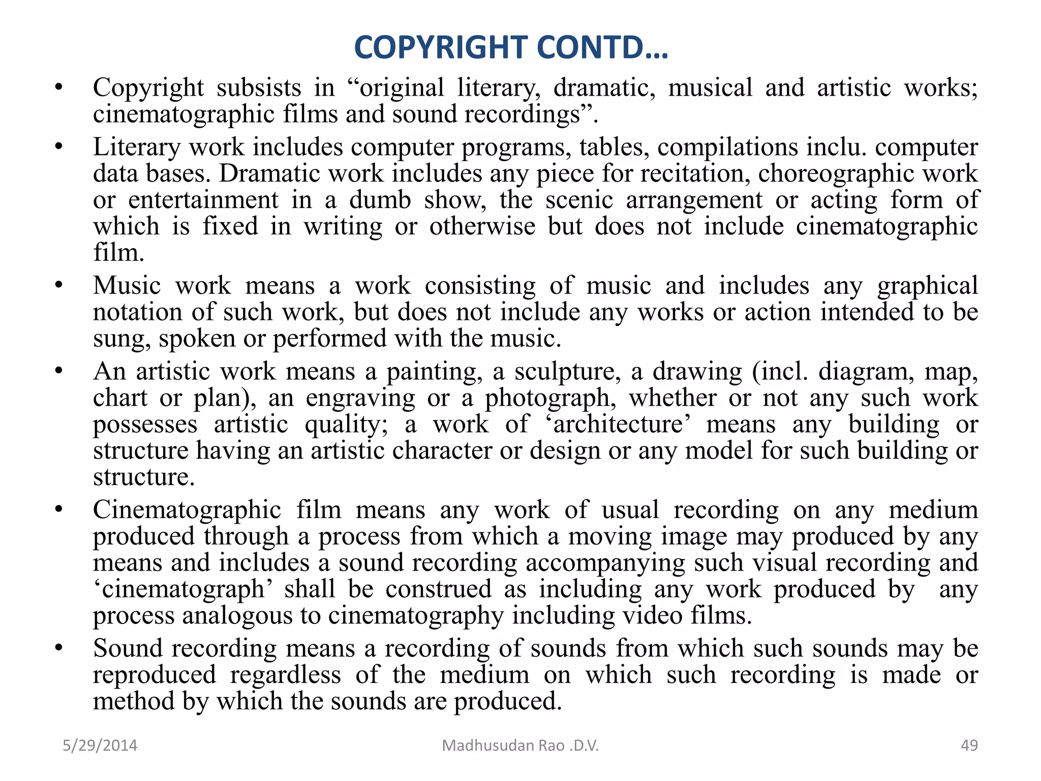 COPYRIGHT CONTD…
• Copyright subsists in “original literary, dramatic, musical and artistic works;
cinematographic films and sound recordings”.
• Literary work includes computer programs, tables, compilations inclu. computer
data bases. Dramatic work includes any piece for recitation, choreographic work
or entertainment in a dumb show, the scenic arrangement or acting form of
which is fixed in writing or otherwise but does not include cinematographic
film.
• Music work means a work consisting of music and includes any graphical
notation of such work, but does not include any works or action intended to be
sung, spoken or performed with the music.
• An artistic work means a painting, a sculpture, a drawing (incl. diagram, map,
chart or plan), an engraving or a photograph, whether or not any such work
possesses artistic quality; a work of ‘architecture’ means any building or
structure having an artistic character or design or any model for such building or
structure.
• Cinematographic film means any work of usual recording on any medium
produced through a process from which a moving image may produced by any
means and includes a sound recording accompanying such visual recording and
‘cinematograph’ shall be construed as including any work produced by any
process analogous to cinematography including video films.
• Sound recording means a recording of sounds from which such sounds may be
reproduced regardless of the medium on which such recording is made or
method by which the sounds are produced.
Madhusudan Rao .D.V. 495/29/2014
 