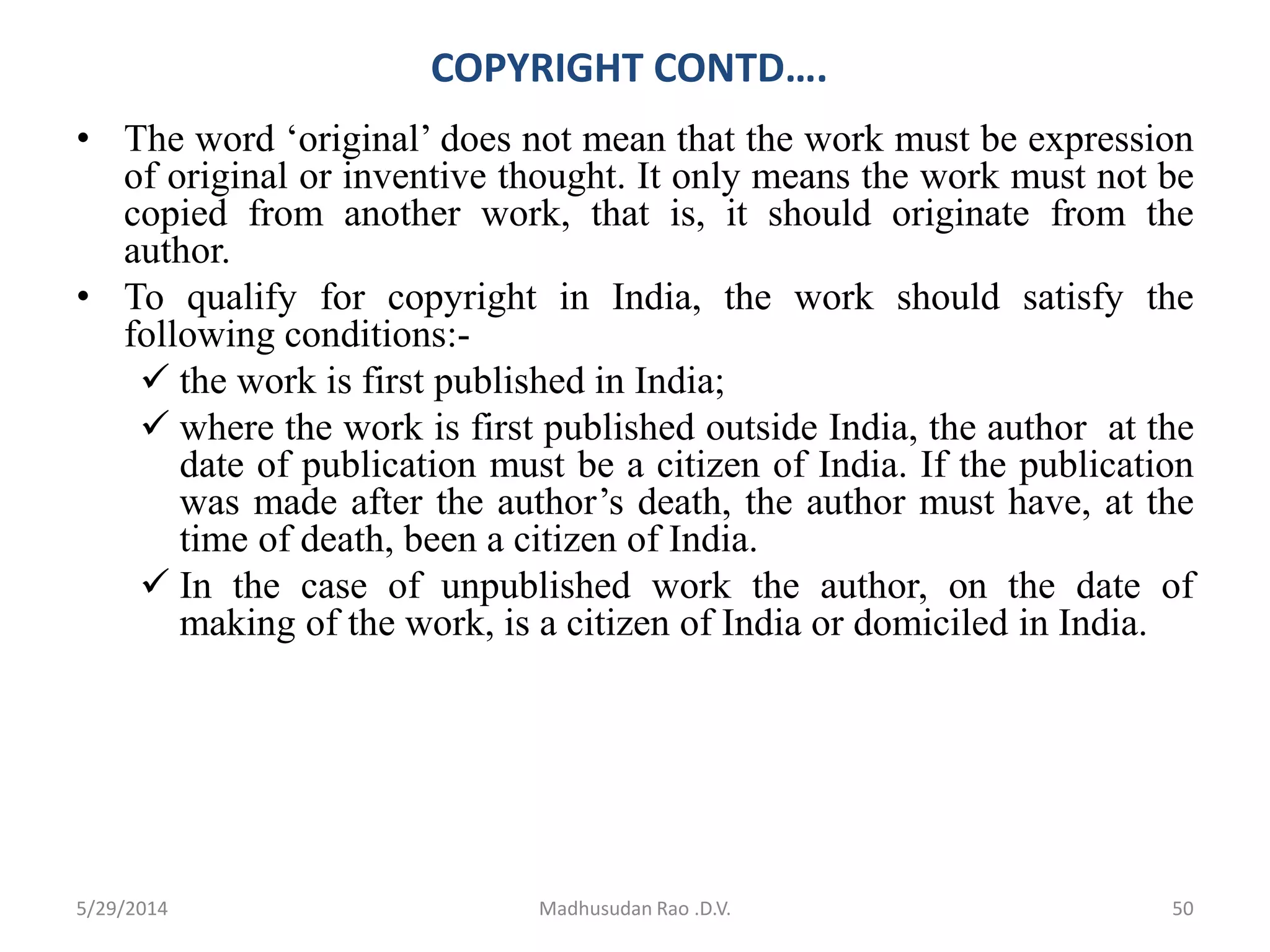 COPYRIGHT CONTD….
• The word ‘original’ does not mean that the work must be expression
of original or inventive thought. It only means the work must not be
copied from another work, that is, it should originate from the
author.
• To qualify for copyright in India, the work should satisfy the
following conditions:-
 the work is first published in India;
 where the work is first published outside India, the author at the
date of publication must be a citizen of India. If the publication
was made after the author’s death, the author must have, at the
time of death, been a citizen of India.
 In the case of unpublished work the author, on the date of
making of the work, is a citizen of India or domiciled in India.
Madhusudan Rao .D.V. 505/29/2014
 