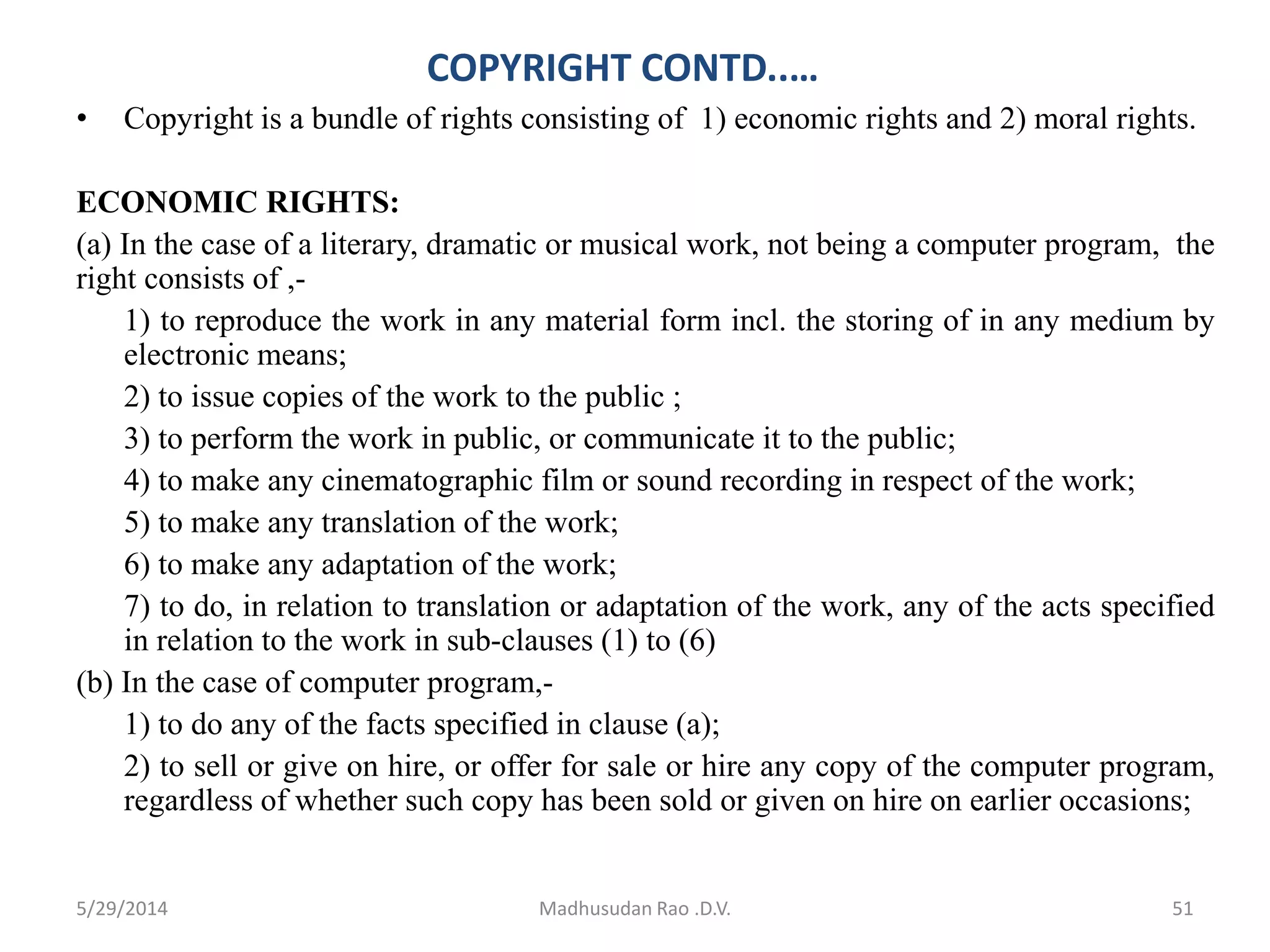 COPYRIGHT CONTD..…
• Copyright is a bundle of rights consisting of 1) economic rights and 2) moral rights.
ECONOMIC RIGHTS:
(a) In the case of a literary, dramatic or musical work, not being a computer program, the
right consists of ,-
1) to reproduce the work in any material form incl. the storing of in any medium by
electronic means;
2) to issue copies of the work to the public ;
3) to perform the work in public, or communicate it to the public;
4) to make any cinematographic film or sound recording in respect of the work;
5) to make any translation of the work;
6) to make any adaptation of the work;
7) to do, in relation to translation or adaptation of the work, any of the acts specified
in relation to the work in sub-clauses (1) to (6)
(b) In the case of computer program,-
1) to do any of the facts specified in clause (a);
2) to sell or give on hire, or offer for sale or hire any copy of the computer program,
regardless of whether such copy has been sold or given on hire on earlier occasions;
Madhusudan Rao .D.V. 515/29/2014
 