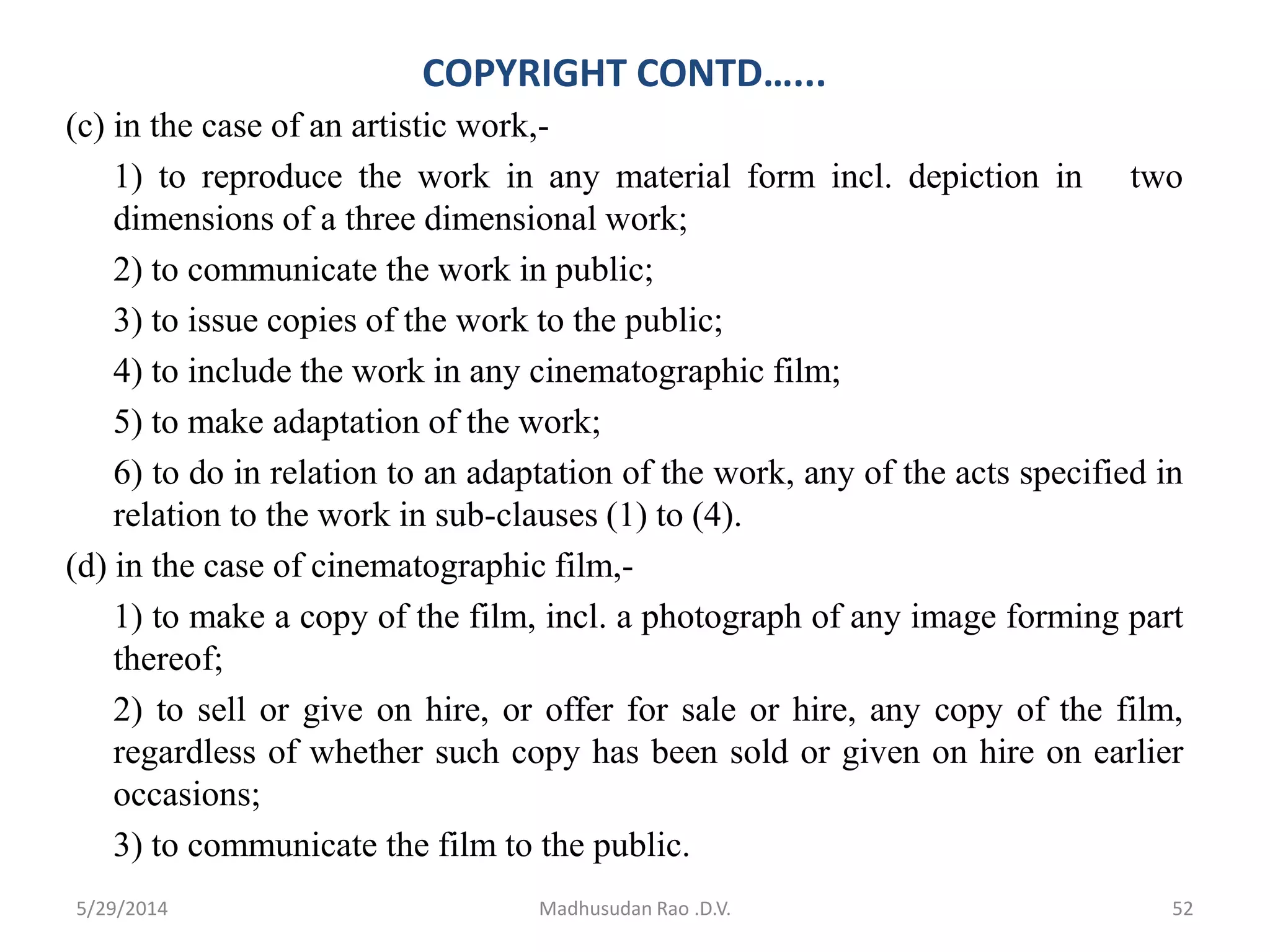 COPYRIGHT CONTD…...
(c) in the case of an artistic work,-
1) to reproduce the work in any material form incl. depiction in two
dimensions of a three dimensional work;
2) to communicate the work in public;
3) to issue copies of the work to the public;
4) to include the work in any cinematographic film;
5) to make adaptation of the work;
6) to do in relation to an adaptation of the work, any of the acts specified in
relation to the work in sub-clauses (1) to (4).
(d) in the case of cinematographic film,-
1) to make a copy of the film, incl. a photograph of any image forming part
thereof;
2) to sell or give on hire, or offer for sale or hire, any copy of the film,
regardless of whether such copy has been sold or given on hire on earlier
occasions;
3) to communicate the film to the public.
Madhusudan Rao .D.V. 525/29/2014
 