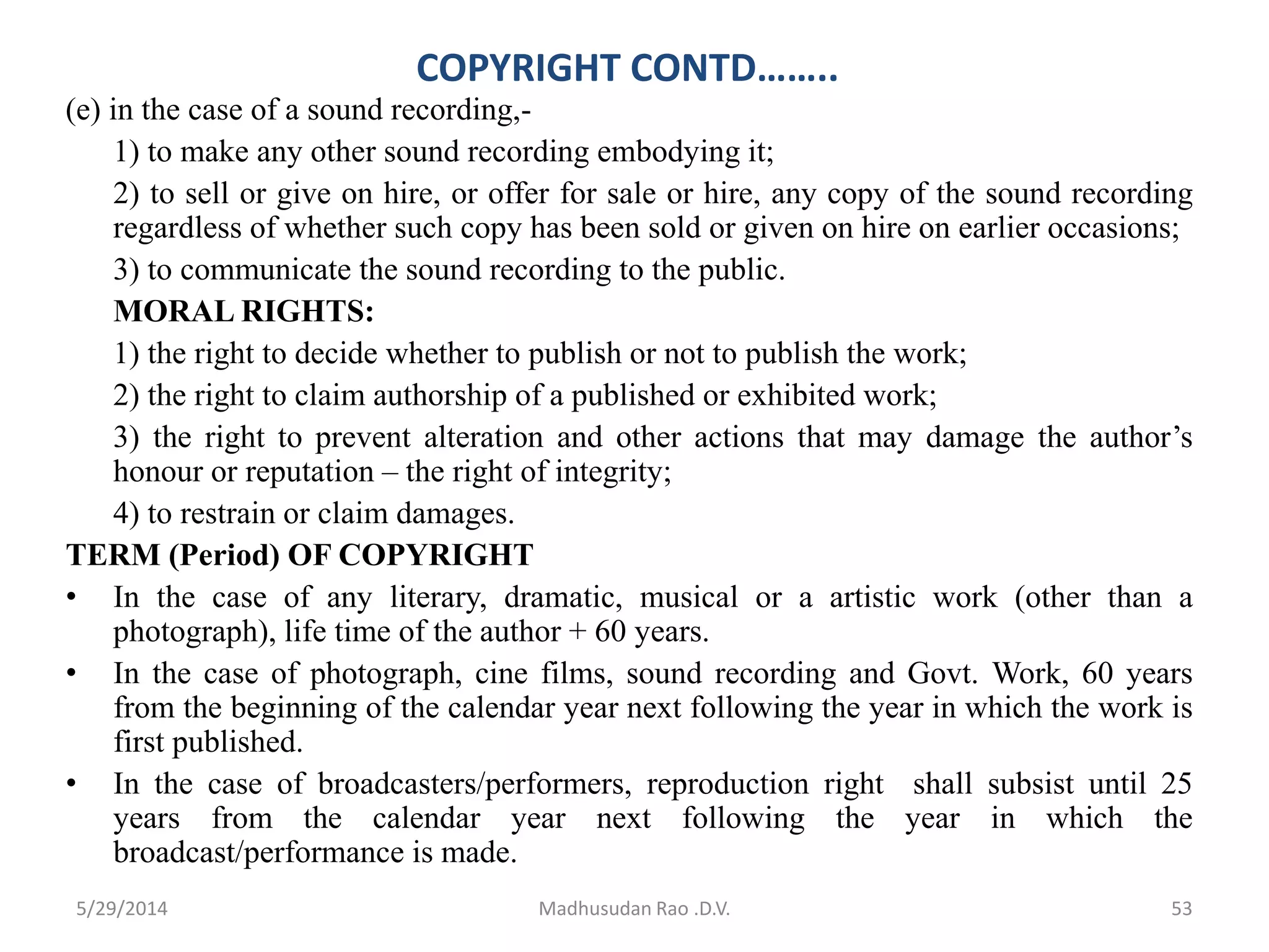 COPYRIGHT CONTD……..
(e) in the case of a sound recording,-
1) to make any other sound recording embodying it;
2) to sell or give on hire, or offer for sale or hire, any copy of the sound recording
regardless of whether such copy has been sold or given on hire on earlier occasions;
3) to communicate the sound recording to the public.
MORAL RIGHTS:
1) the right to decide whether to publish or not to publish the work;
2) the right to claim authorship of a published or exhibited work;
3) the right to prevent alteration and other actions that may damage the author’s
honour or reputation – the right of integrity;
4) to restrain or claim damages.
TERM (Period) OF COPYRIGHT
• In the case of any literary, dramatic, musical or a artistic work (other than a
photograph), life time of the author + 60 years.
• In the case of photograph, cine films, sound recording and Govt. Work, 60 years
from the beginning of the calendar year next following the year in which the work is
first published.
• In the case of broadcasters/performers, reproduction right shall subsist until 25
years from the calendar year next following the year in which the
broadcast/performance is made.
Madhusudan Rao .D.V. 535/29/2014
 
