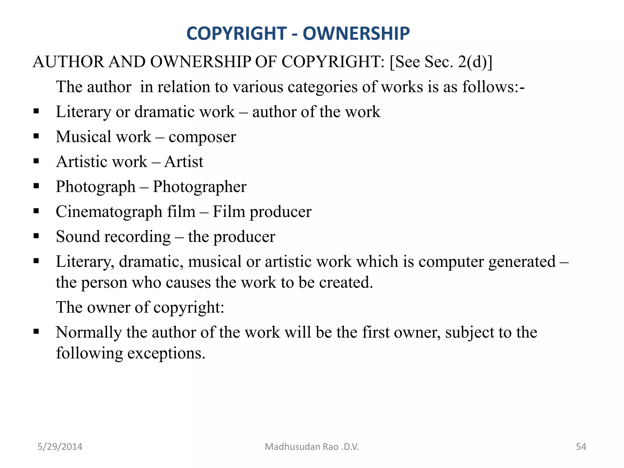 COPYRIGHT - OWNERSHIP
AUTHOR AND OWNERSHIP OF COPYRIGHT: [See Sec. 2(d)]
The author in relation to various categories of works is as follows:-
 Literary or dramatic work – author of the work
 Musical work – composer
 Artistic work – Artist
 Photograph – Photographer
 Cinematograph film – Film producer
 Sound recording – the producer
 Literary, dramatic, musical or artistic work which is computer generated –
the person who causes the work to be created.
The owner of copyright:
 Normally the author of the work will be the first owner, subject to the
following exceptions.
Madhusudan Rao .D.V. 545/29/2014
 
