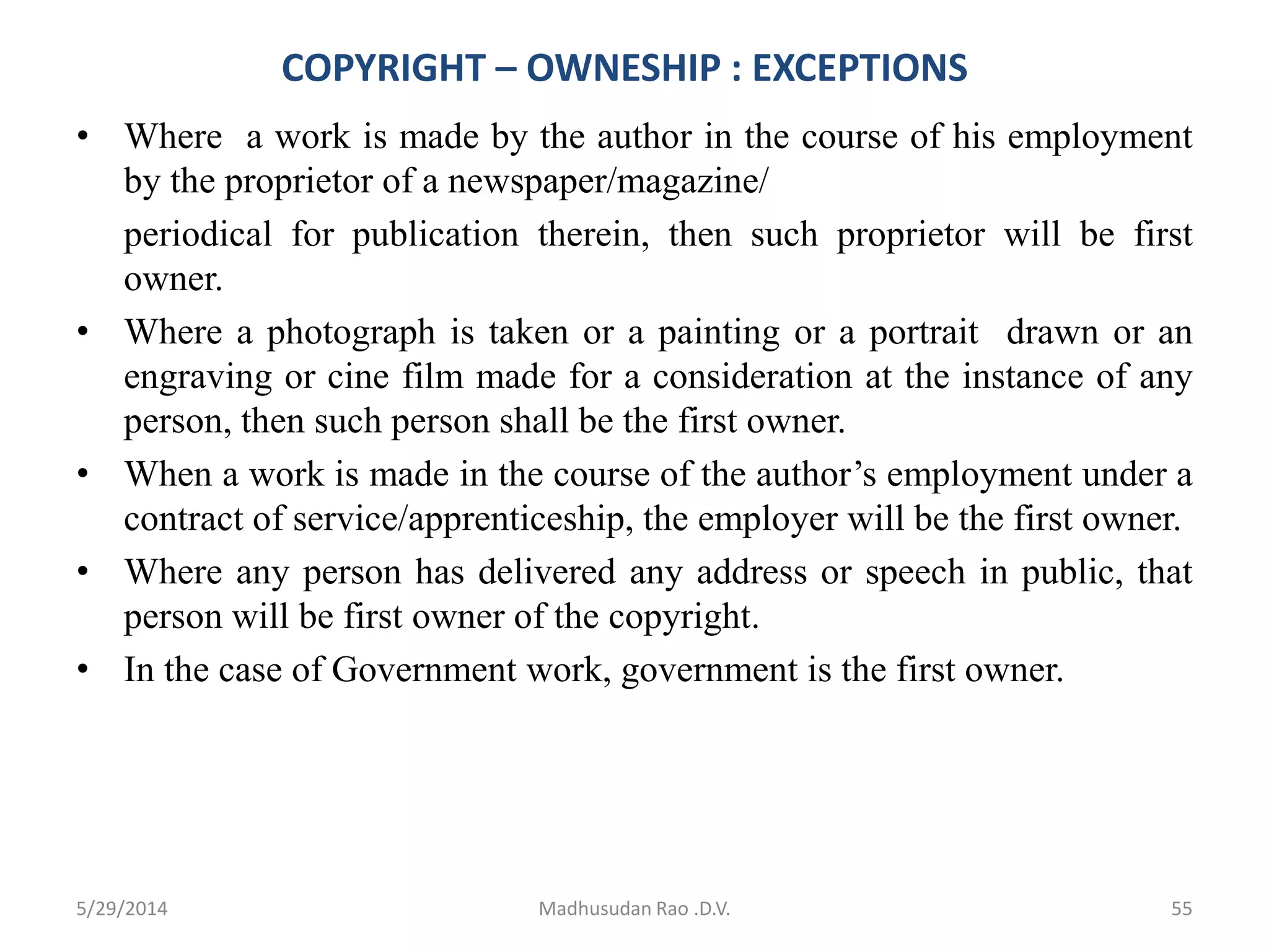 COPYRIGHT – OWNESHIP : EXCEPTIONS
• Where a work is made by the author in the course of his employment
by the proprietor of a newspaper/magazine/
periodical for publication therein, then such proprietor will be first
owner.
• Where a photograph is taken or a painting or a portrait drawn or an
engraving or cine film made for a consideration at the instance of any
person, then such person shall be the first owner.
• When a work is made in the course of the author’s employment under a
contract of service/apprenticeship, the employer will be the first owner.
• Where any person has delivered any address or speech in public, that
person will be first owner of the copyright.
• In the case of Government work, government is the first owner.
Madhusudan Rao .D.V. 555/29/2014
 