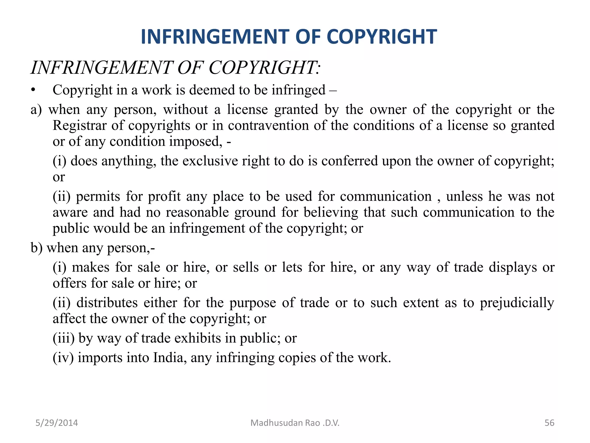 INFRINGEMENT OF COPYRIGHT
INFRINGEMENT OF COPYRIGHT:
• Copyright in a work is deemed to be infringed –
a) when any person, without a license granted by the owner of the copyright or the
Registrar of copyrights or in contravention of the conditions of a license so granted
or of any condition imposed, -
(i) does anything, the exclusive right to do is conferred upon the owner of copyright;
or
(ii) permits for profit any place to be used for communication , unless he was not
aware and had no reasonable ground for believing that such communication to the
public would be an infringement of the copyright; or
b) when any person,-
(i) makes for sale or hire, or sells or lets for hire, or any way of trade displays or
offers for sale or hire; or
(ii) distributes either for the purpose of trade or to such extent as to prejudicially
affect the owner of the copyright; or
(iii) by way of trade exhibits in public; or
(iv) imports into India, any infringing copies of the work.
Madhusudan Rao .D.V. 565/29/2014
 