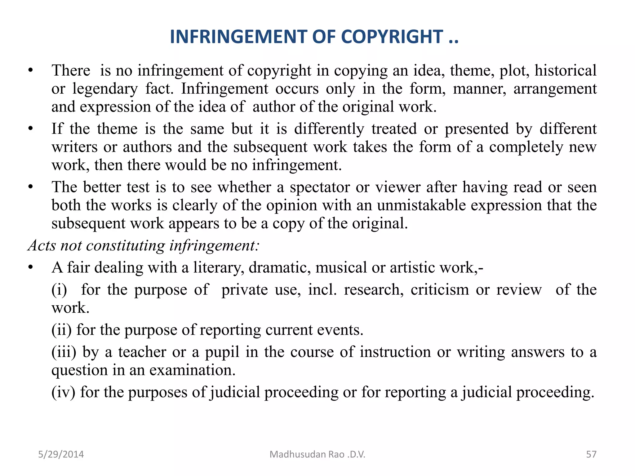 INFRINGEMENT OF COPYRIGHT ..
• There is no infringement of copyright in copying an idea, theme, plot, historical
or legendary fact. Infringement occurs only in the form, manner, arrangement
and expression of the idea of author of the original work.
• If the theme is the same but it is differently treated or presented by different
writers or authors and the subsequent work takes the form of a completely new
work, then there would be no infringement.
• The better test is to see whether a spectator or viewer after having read or seen
both the works is clearly of the opinion with an unmistakable expression that the
subsequent work appears to be a copy of the original.
Acts not constituting infringement:
• A fair dealing with a literary, dramatic, musical or artistic work,-
(i) for the purpose of private use, incl. research, criticism or review of the
work.
(ii) for the purpose of reporting current events.
(iii) by a teacher or a pupil in the course of instruction or writing answers to a
question in an examination.
(iv) for the purposes of judicial proceeding or for reporting a judicial proceeding.
Madhusudan Rao .D.V. 575/29/2014
 