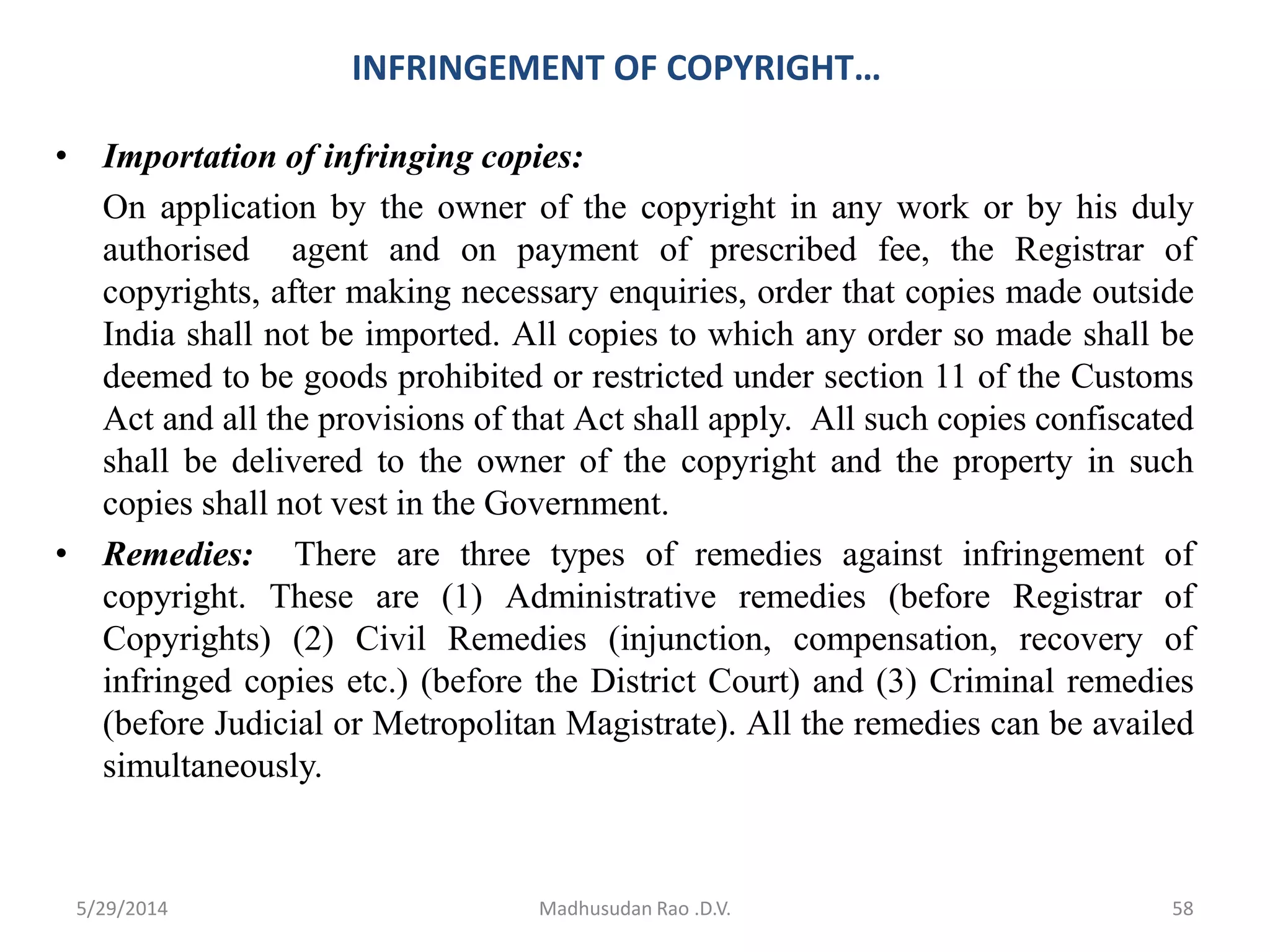 INFRINGEMENT OF COPYRIGHT…
• Importation of infringing copies:
On application by the owner of the copyright in any work or by his duly
authorised agent and on payment of prescribed fee, the Registrar of
copyrights, after making necessary enquiries, order that copies made outside
India shall not be imported. All copies to which any order so made shall be
deemed to be goods prohibited or restricted under section 11 of the Customs
Act and all the provisions of that Act shall apply. All such copies confiscated
shall be delivered to the owner of the copyright and the property in such
copies shall not vest in the Government.
• Remedies: There are three types of remedies against infringement of
copyright. These are (1) Administrative remedies (before Registrar of
Copyrights) (2) Civil Remedies (injunction, compensation, recovery of
infringed copies etc.) (before the District Court) and (3) Criminal remedies
(before Judicial or Metropolitan Magistrate). All the remedies can be availed
simultaneously.
Madhusudan Rao .D.V. 585/29/2014
 