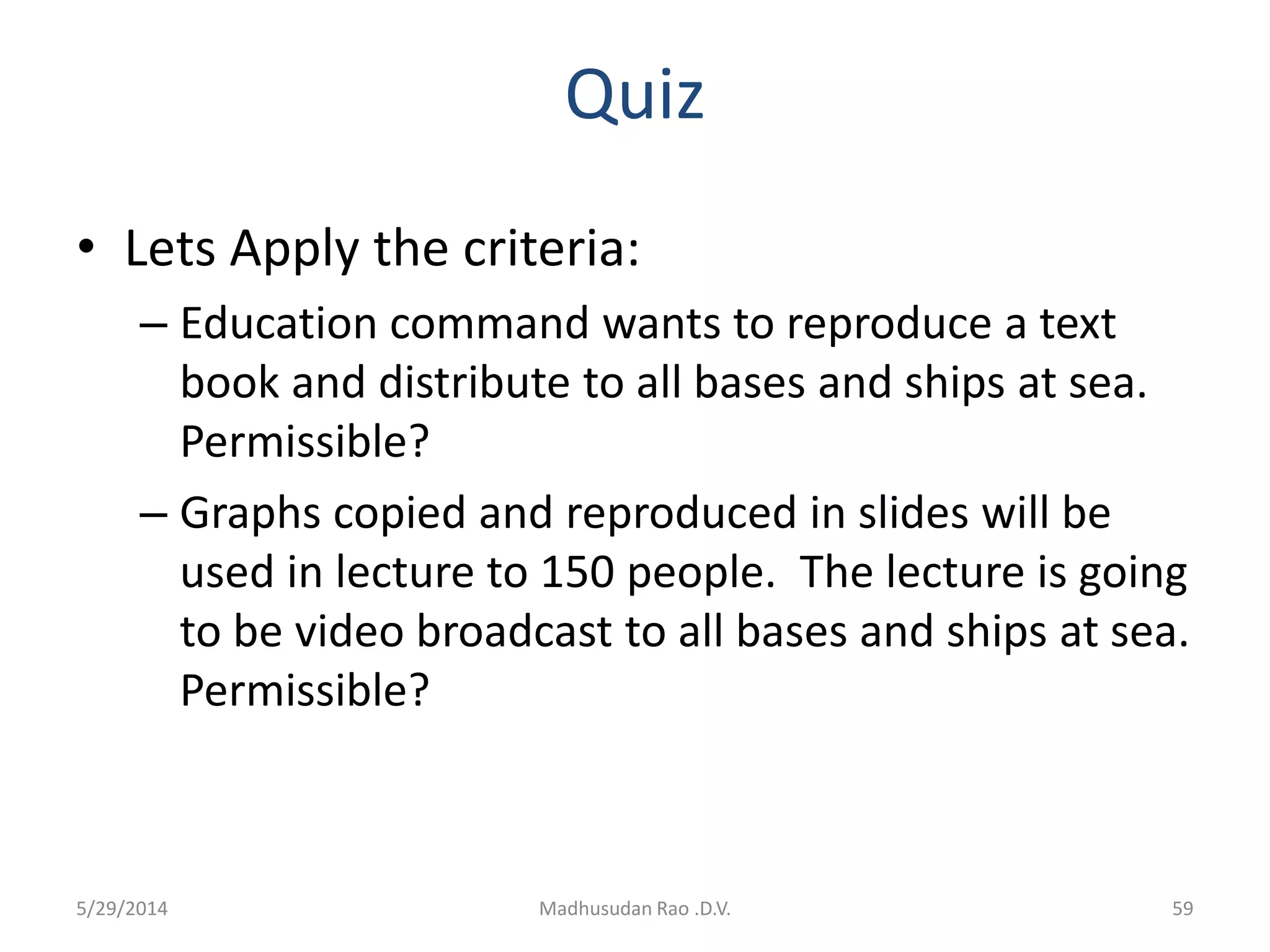 Quiz
• Lets Apply the criteria:
– Education command wants to reproduce a text
book and distribute to all bases and ships at sea.
Permissible?
– Graphs copied and reproduced in slides will be
used in lecture to 150 people. The lecture is going
to be video broadcast to all bases and ships at sea.
Permissible?
Madhusudan Rao .D.V. 595/29/2014
 