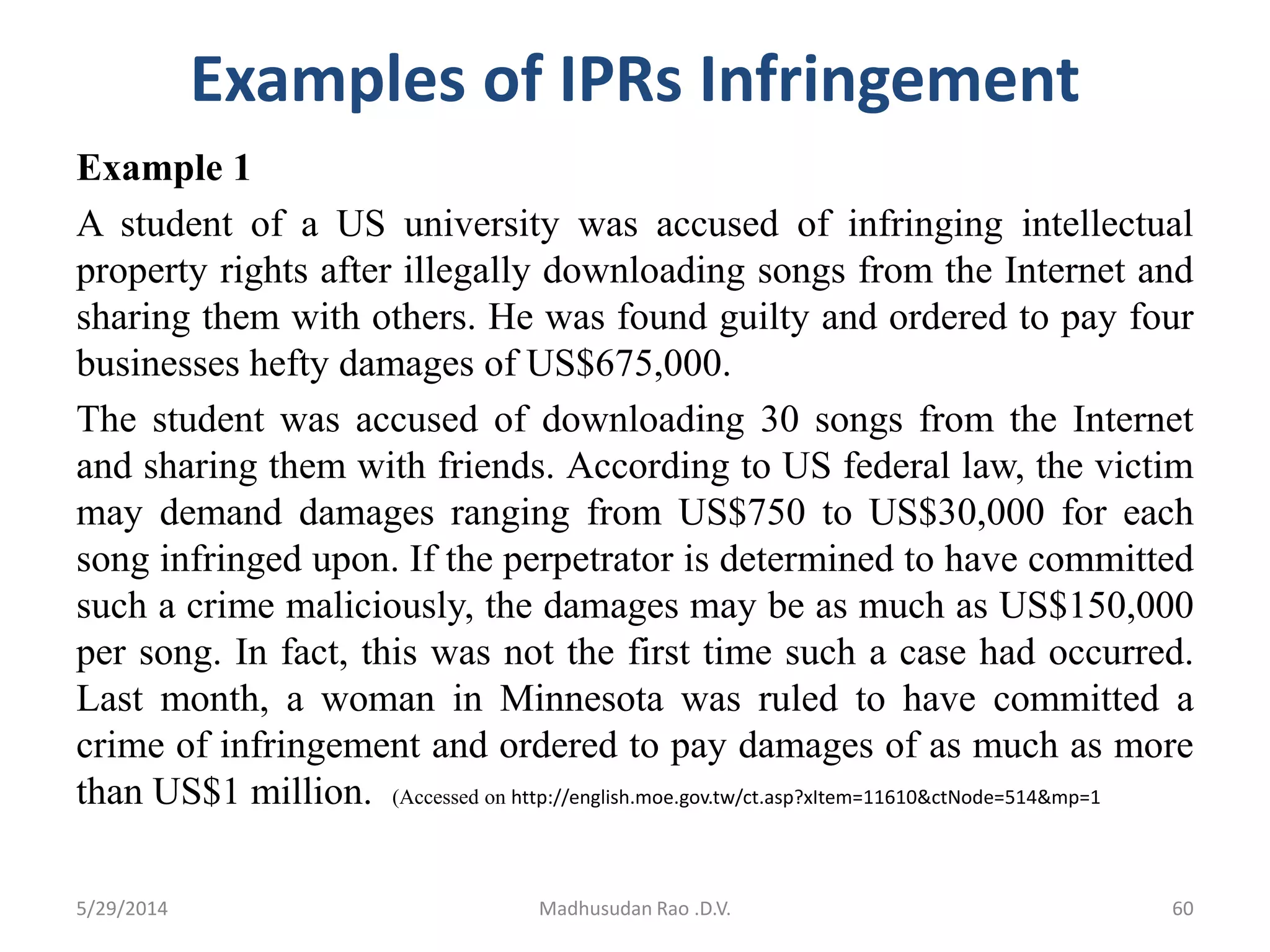 Examples of IPRs Infringement
Example 1
A student of a US university was accused of infringing intellectual
property rights after illegally downloading songs from the Internet and
sharing them with others. He was found guilty and ordered to pay four
businesses hefty damages of US$675,000.
The student was accused of downloading 30 songs from the Internet
and sharing them with friends. According to US federal law, the victim
may demand damages ranging from US$750 to US$30,000 for each
song infringed upon. If the perpetrator is determined to have committed
such a crime maliciously, the damages may be as much as US$150,000
per song. In fact, this was not the first time such a case had occurred.
Last month, a woman in Minnesota was ruled to have committed a
crime of infringement and ordered to pay damages of as much as more
than US$1 million. (Accessed on http://english.moe.gov.tw/ct.asp?xItem=11610&ctNode=514&mp=1
5/29/2014 Madhusudan Rao .D.V. 60
 