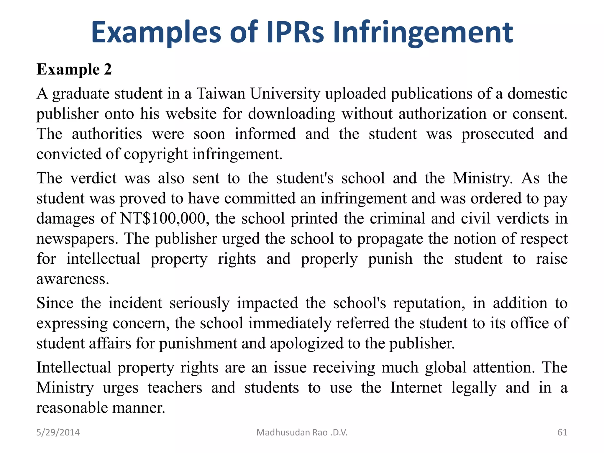 Examples of IPRs Infringement
Example 2
A graduate student in a Taiwan University uploaded publications of a domestic
publisher onto his website for downloading without authorization or consent.
The authorities were soon informed and the student was prosecuted and
convicted of copyright infringement.
The verdict was also sent to the student's school and the Ministry. As the
student was proved to have committed an infringement and was ordered to pay
damages of NT$100,000, the school printed the criminal and civil verdicts in
newspapers. The publisher urged the school to propagate the notion of respect
for intellectual property rights and properly punish the student to raise
awareness.
Since the incident seriously impacted the school's reputation, in addition to
expressing concern, the school immediately referred the student to its office of
student affairs for punishment and apologized to the publisher.
Intellectual property rights are an issue receiving much global attention. The
Ministry urges teachers and students to use the Internet legally and in a
reasonable manner.
5/29/2014 Madhusudan Rao .D.V. 61
 