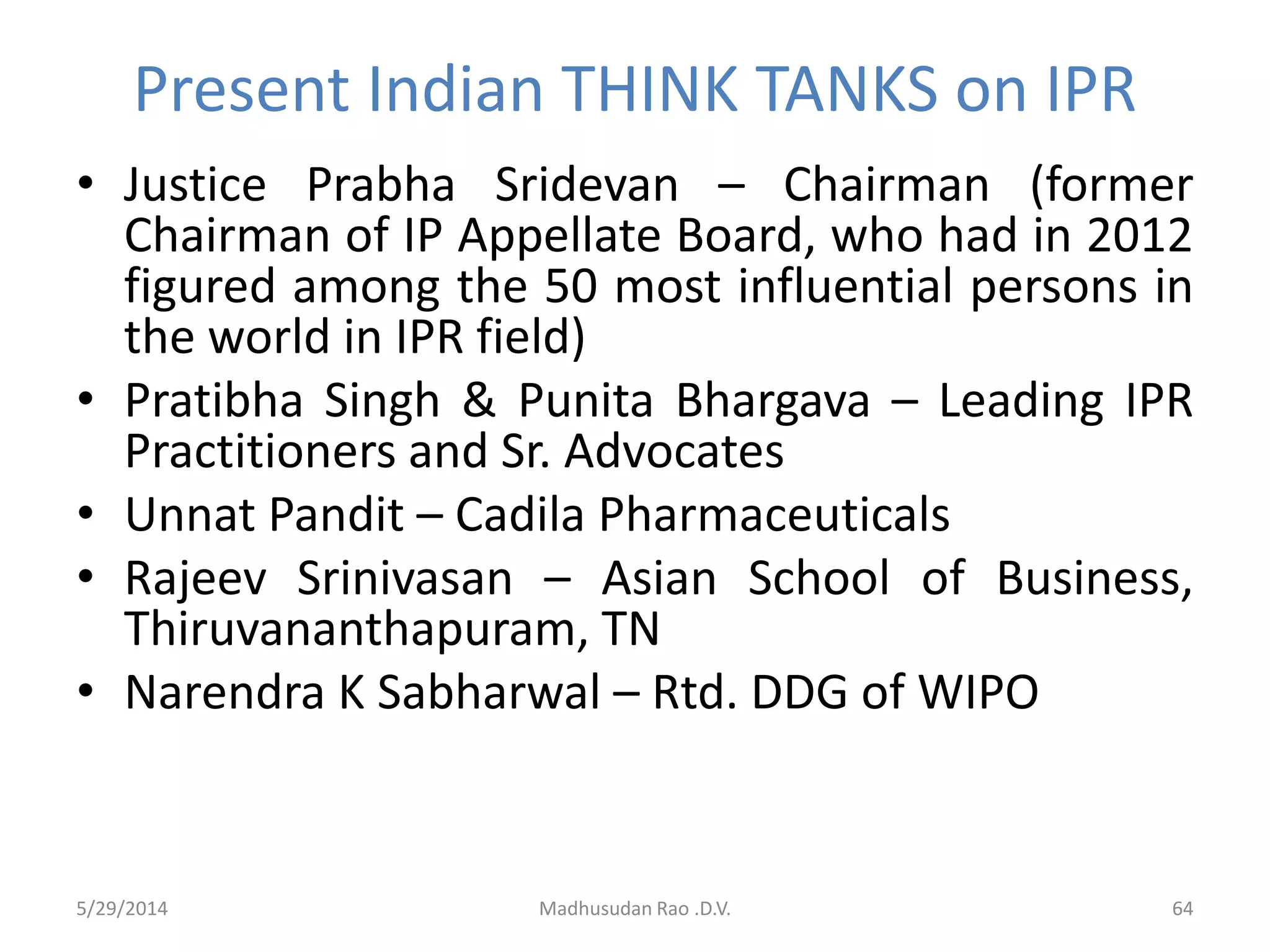 Present Indian THINK TANKS on IPR
• Justice Prabha Sridevan – Chairman (former
Chairman of IP Appellate Board, who had in 2012
figured among the 50 most influential persons in
the world in IPR field)
• Pratibha Singh & Punita Bhargava – Leading IPR
Practitioners and Sr. Advocates
• Unnat Pandit – Cadila Pharmaceuticals
• Rajeev Srinivasan – Asian School of Business,
Thiruvananthapuram, TN
• Narendra K Sabharwal – Rtd. DDG of WIPO
5/29/2014 Madhusudan Rao .D.V. 64
 