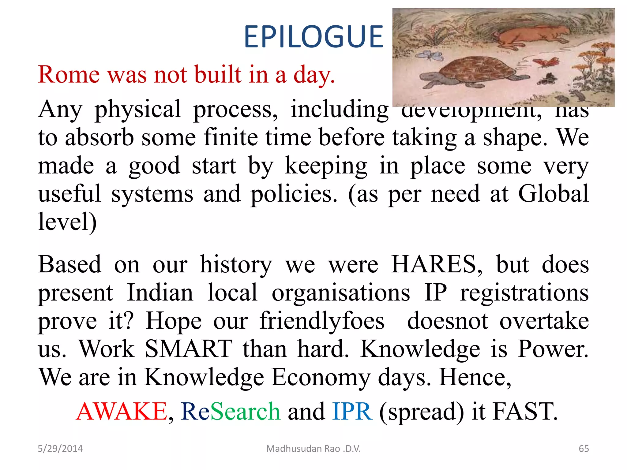 EPILOGUE
Rome was not built in a day.
Any physical process, including development, has
to absorb some finite time before taking a shape. We
made a good start by keeping in place some very
useful systems and policies. (as per need at Global
level)
Based on our history we were HARES, but does
present Indian local organisations IP registrations
prove it? Hope our friendlyfoes doesnot overtake
us. Work SMART than hard. Knowledge is Power.
We are in Knowledge Economy days. Hence,
AWAKE, ReSearch and IPR (spread) it FAST.
65Madhusudan Rao .D.V.5/29/2014
 