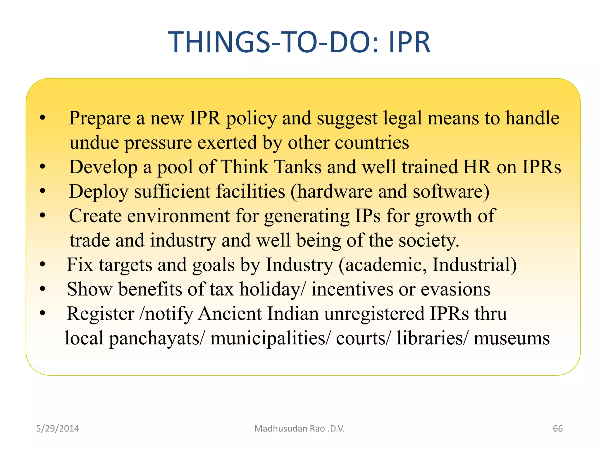 THINGS-TO-DO: IPR
• Prepare a new IPR policy and suggest legal means to handle
undue pressure exerted by other countries
• Develop a pool of Think Tanks and well trained HR on IPRs
• Deploy sufficient facilities (hardware and software)
• Create environment for generating IPs for growth of
trade and industry and well being of the society.
• Fix targets and goals by Industry (academic, Industrial)
• Show benefits of tax holiday/ incentives or evasions
• Register /notify Ancient Indian unregistered IPRs thru
local panchayats/ municipalities/ courts/ libraries/ museums
66Madhusudan Rao .D.V.5/29/2014
 