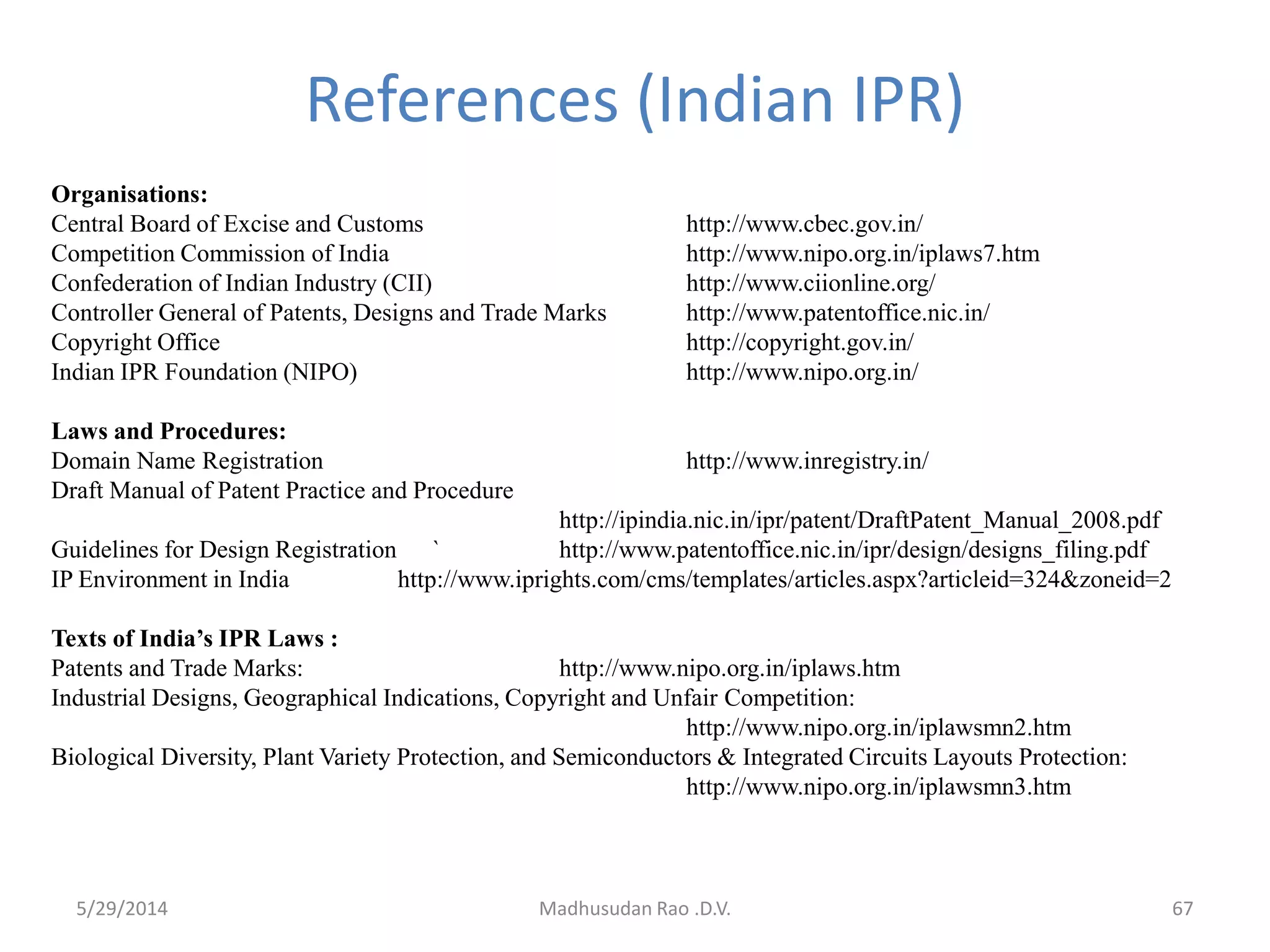 Madhusudan Rao .D.V. 67
References (Indian IPR)
Organisations:
Central Board of Excise and Customs http://www.cbec.gov.in/
Competition Commission of India http://www.nipo.org.in/iplaws7.htm
Confederation of Indian Industry (CII) http://www.ciionline.org/
Controller General of Patents, Designs and Trade Marks http://www.patentoffice.nic.in/
Copyright Office http://copyright.gov.in/
Indian IPR Foundation (NIPO) http://www.nipo.org.in/
Laws and Procedures:
Domain Name Registration http://www.inregistry.in/
Draft Manual of Patent Practice and Procedure
http://ipindia.nic.in/ipr/patent/DraftPatent_Manual_2008.pdf
Guidelines for Design Registration ` http://www.patentoffice.nic.in/ipr/design/designs_filing.pdf
IP Environment in India http://www.iprights.com/cms/templates/articles.aspx?articleid=324&zoneid=2
Texts of India’s IPR Laws :
Patents and Trade Marks: http://www.nipo.org.in/iplaws.htm
Industrial Designs, Geographical Indications, Copyright and Unfair Competition:
http://www.nipo.org.in/iplawsmn2.htm
Biological Diversity, Plant Variety Protection, and Semiconductors & Integrated Circuits Layouts Protection:
http://www.nipo.org.in/iplawsmn3.htm
5/29/2014
 