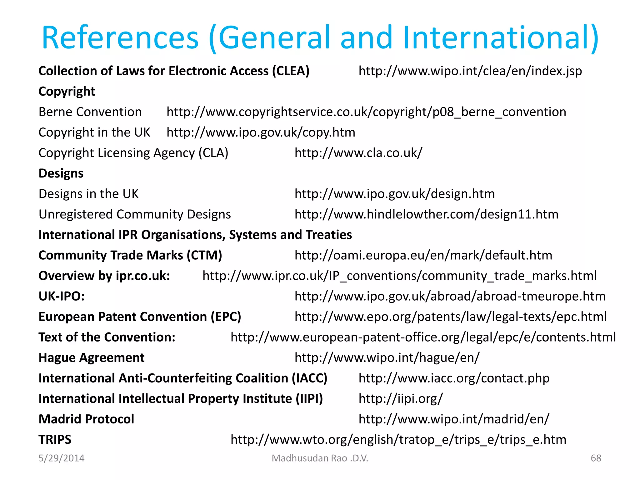 References (General and International)
Collection of Laws for Electronic Access (CLEA) http://www.wipo.int/clea/en/index.jsp
Copyright
Berne Convention http://www.copyrightservice.co.uk/copyright/p08_berne_convention
Copyright in the UK http://www.ipo.gov.uk/copy.htm
Copyright Licensing Agency (CLA) http://www.cla.co.uk/
Designs
Designs in the UK http://www.ipo.gov.uk/design.htm
Unregistered Community Designs http://www.hindlelowther.com/design11.htm
International IPR Organisations, Systems and Treaties
Community Trade Marks (CTM) http://oami.europa.eu/en/mark/default.htm
Overview by ipr.co.uk: http://www.ipr.co.uk/IP_conventions/community_trade_marks.html
UK-IPO: http://www.ipo.gov.uk/abroad/abroad-tmeurope.htm
European Patent Convention (EPC) http://www.epo.org/patents/law/legal-texts/epc.html
Text of the Convention: http://www.european-patent-office.org/legal/epc/e/contents.html
Hague Agreement http://www.wipo.int/hague/en/
International Anti-Counterfeiting Coalition (IACC) http://www.iacc.org/contact.php
International Intellectual Property Institute (IIPI) http://iipi.org/
Madrid Protocol http://www.wipo.int/madrid/en/
TRIPS http://www.wto.org/english/tratop_e/trips_e/trips_e.htm
Madhusudan Rao .D.V. 685/29/2014
 