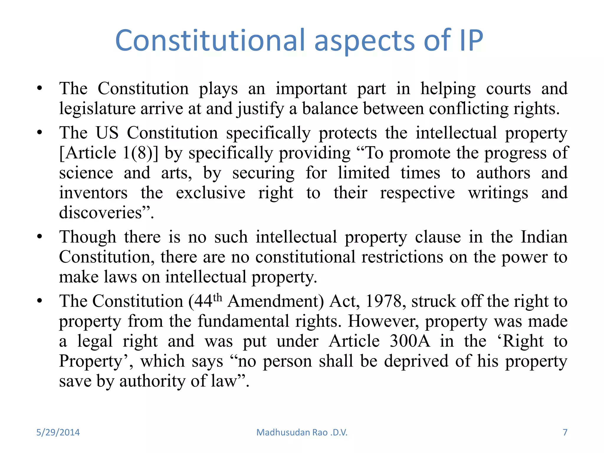 Constitutional aspects of IP
• The Constitution plays an important part in helping courts and
legislature arrive at and justify a balance between conflicting rights.
• The US Constitution specifically protects the intellectual property
[Article 1(8)] by specifically providing “To promote the progress of
science and arts, by securing for limited times to authors and
inventors the exclusive right to their respective writings and
discoveries”.
• Though there is no such intellectual property clause in the Indian
Constitution, there are no constitutional restrictions on the power to
make laws on intellectual property.
• The Constitution (44th Amendment) Act, 1978, struck off the right to
property from the fundamental rights. However, property was made
a legal right and was put under Article 300A in the ‘Right to
Property’, which says “no person shall be deprived of his property
save by authority of law”.
Madhusudan Rao .D.V. 75/29/2014
 