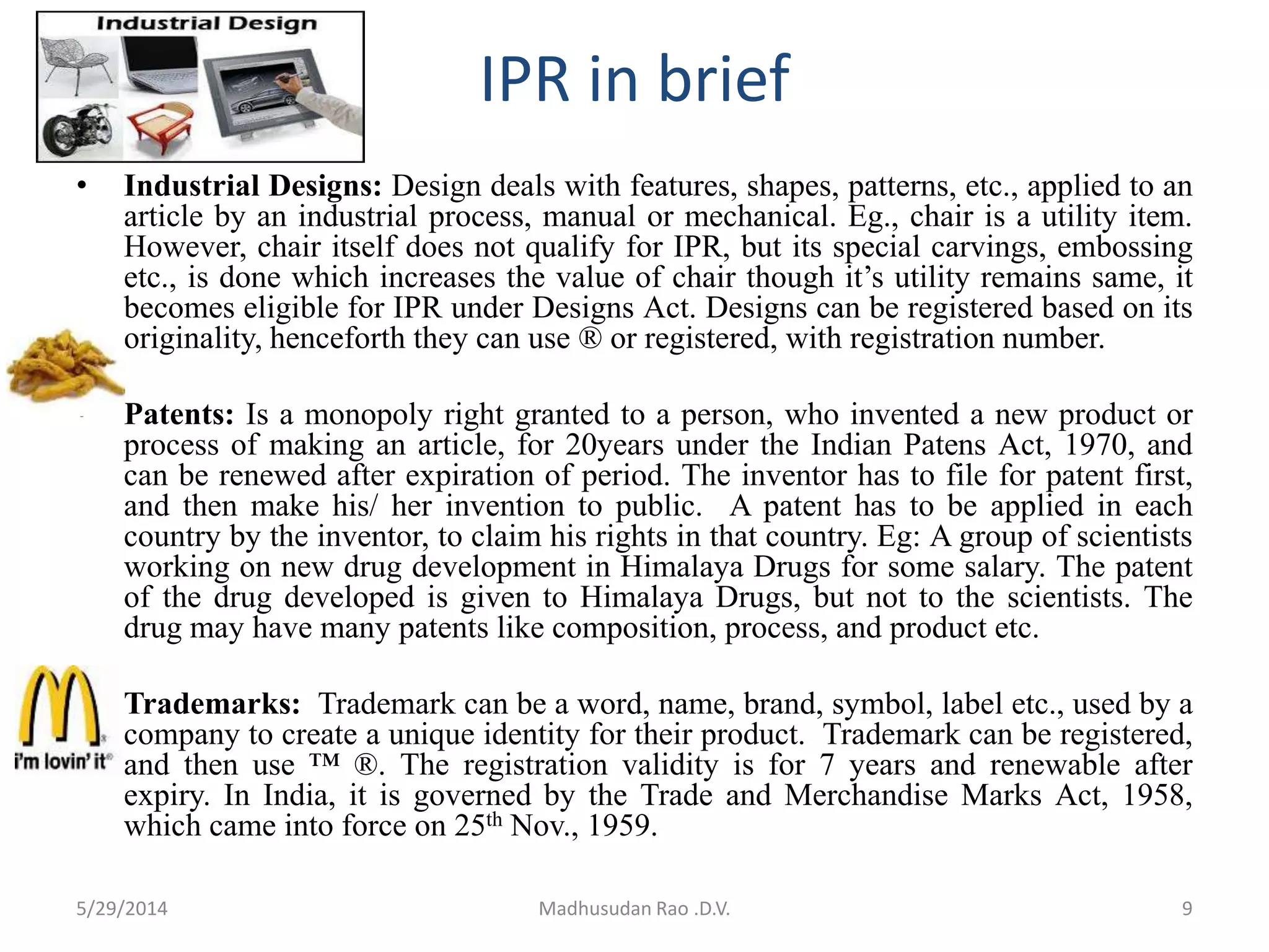 IPR in brief
• Industrial Designs: Design deals with features, shapes, patterns, etc., applied to an
article by an industrial process, manual or mechanical. Eg., chair is a utility item.
However, chair itself does not qualify for IPR, but its special carvings, embossing
etc., is done which increases the value of chair though it’s utility remains same, it
becomes eligible for IPR under Designs Act. Designs can be registered based on its
originality, henceforth they can use ® or registered, with registration number.
• Patents: Is a monopoly right granted to a person, who invented a new product or
process of making an article, for 20years under the Indian Patens Act, 1970, and
can be renewed after expiration of period. The inventor has to file for patent first,
and then make his/ her invention to public. A patent has to be applied in each
country by the inventor, to claim his rights in that country. Eg: A group of scientists
working on new drug development in Himalaya Drugs for some salary. The patent
of the drug developed is given to Himalaya Drugs, but not to the scientists. The
drug may have many patents like composition, process, and product etc.
• Trademarks: Trademark can be a word, name, brand, symbol, label etc., used by a
company to create a unique identity for their product. Trademark can be registered,
and then use ™ ®. The registration validity is for 7 years and renewable after
expiry. In India, it is governed by the Trade and Merchandise Marks Act, 1958,
which came into force on 25th Nov., 1959.
9Madhusudan Rao .D.V.5/29/2014
 