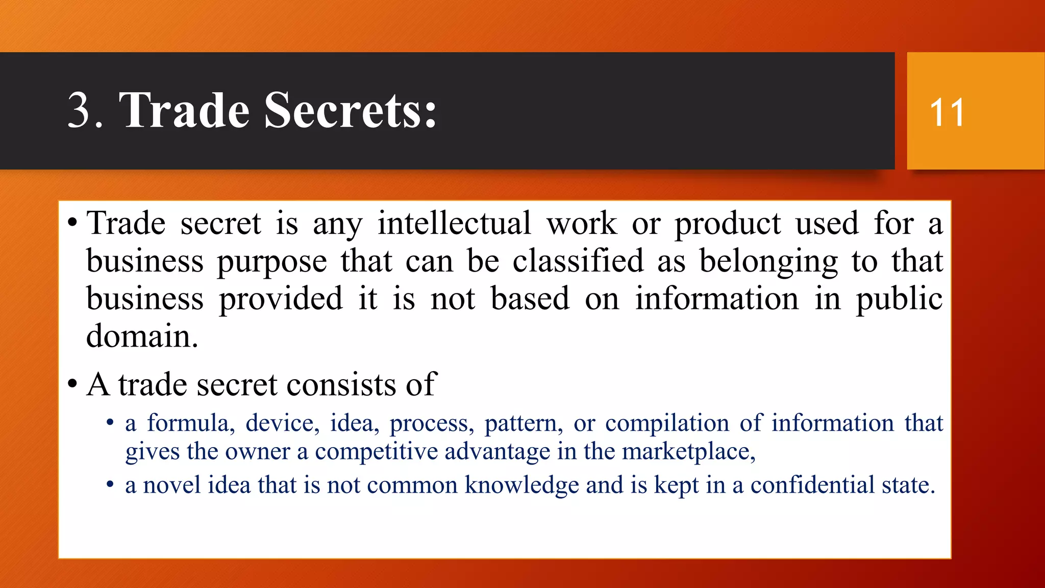 3. Trade Secrets:
• Trade secret is any intellectual work or product used for a
business purpose that can be classified as belonging to that
business provided it is not based on information in public
domain.
• A trade secret consists of
• a formula, device, idea, process, pattern, or compilation of information that
gives the owner a competitive advantage in the marketplace,
• a novel idea that is not common knowledge and is kept in a confidential state.
11
 