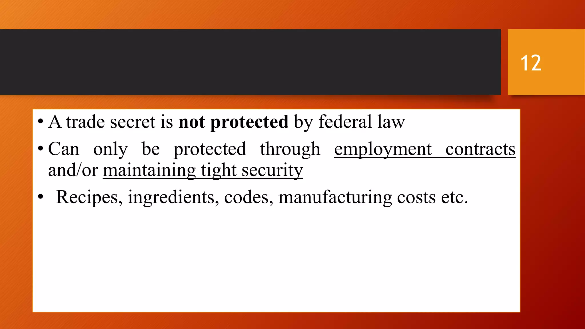 • A trade secret is not protected by federal law
• Can only be protected through employment contracts
and/or maintaining tight security
• Recipes, ingredients, codes, manufacturing costs etc.
12
 