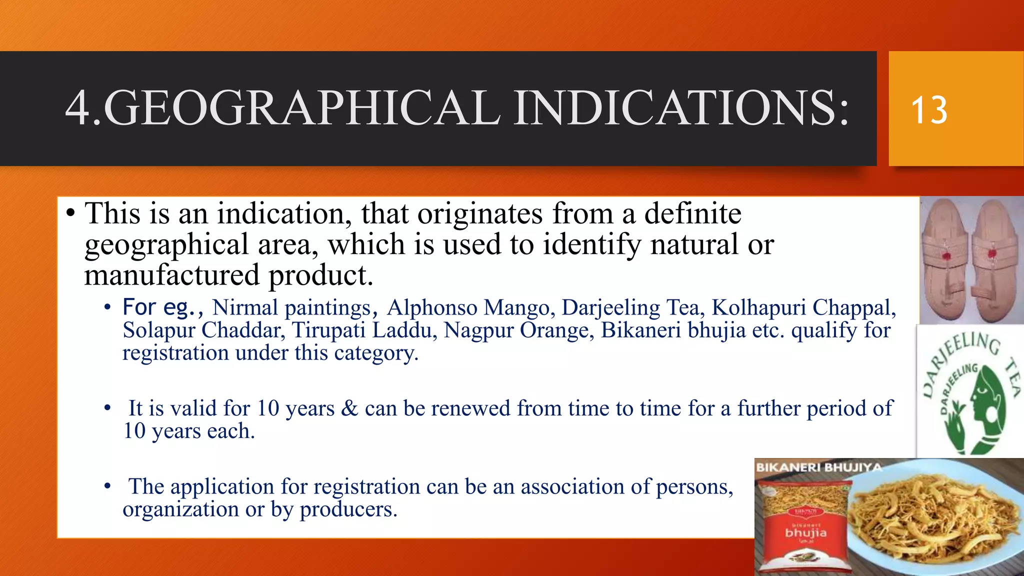 4.GEOGRAPHICAL INDICATIONS:
• This is an indication, that originates from a definite
geographical area, which is used to identify natural or
manufactured product.
• For eg., Nirmal paintings, Alphonso Mango, Darjeeling Tea, Kolhapuri Chappal,
Solapur Chaddar, Tirupati Laddu, Nagpur Orange, Bikaneri bhujia etc. qualify for
registration under this category.
• It is valid for 10 years & can be renewed from time to time for a further period of
10 years each.
• The application for registration can be an association of persons,
organization or by producers.
13
 