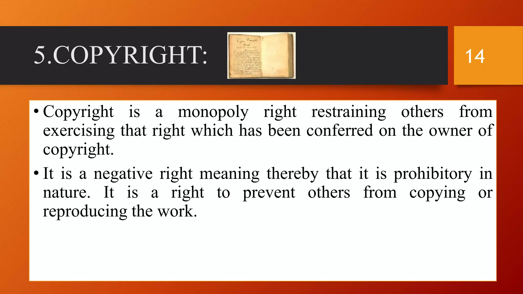 5.COPYRIGHT:
• Copyright is a monopoly right restraining others from
exercising that right which has been conferred on the owner of
copyright.
• It is a negative right meaning thereby that it is prohibitory in
nature. It is a right to prevent others from copying or
reproducing the work.
14
 