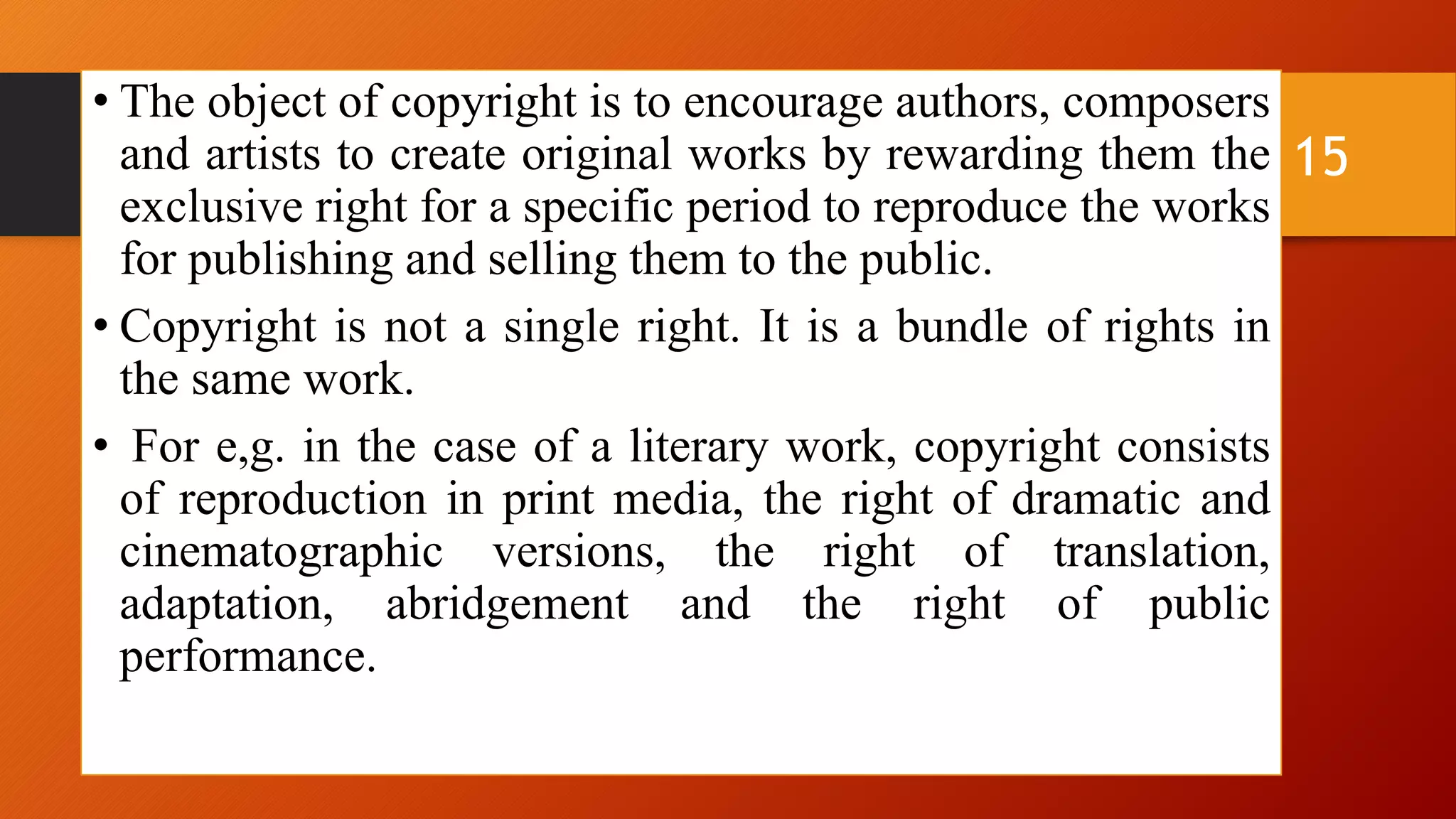 • The object of copyright is to encourage authors, composers
and artists to create original works by rewarding them the
exclusive right for a specific period to reproduce the works
for publishing and selling them to the public.
• Copyright is not a single right. It is a bundle of rights in
the same work.
• For e,g. in the case of a literary work, copyright consists
of reproduction in print media, the right of dramatic and
cinematographic versions, the right of translation,
adaptation, abridgement and the right of public
performance.
15
 