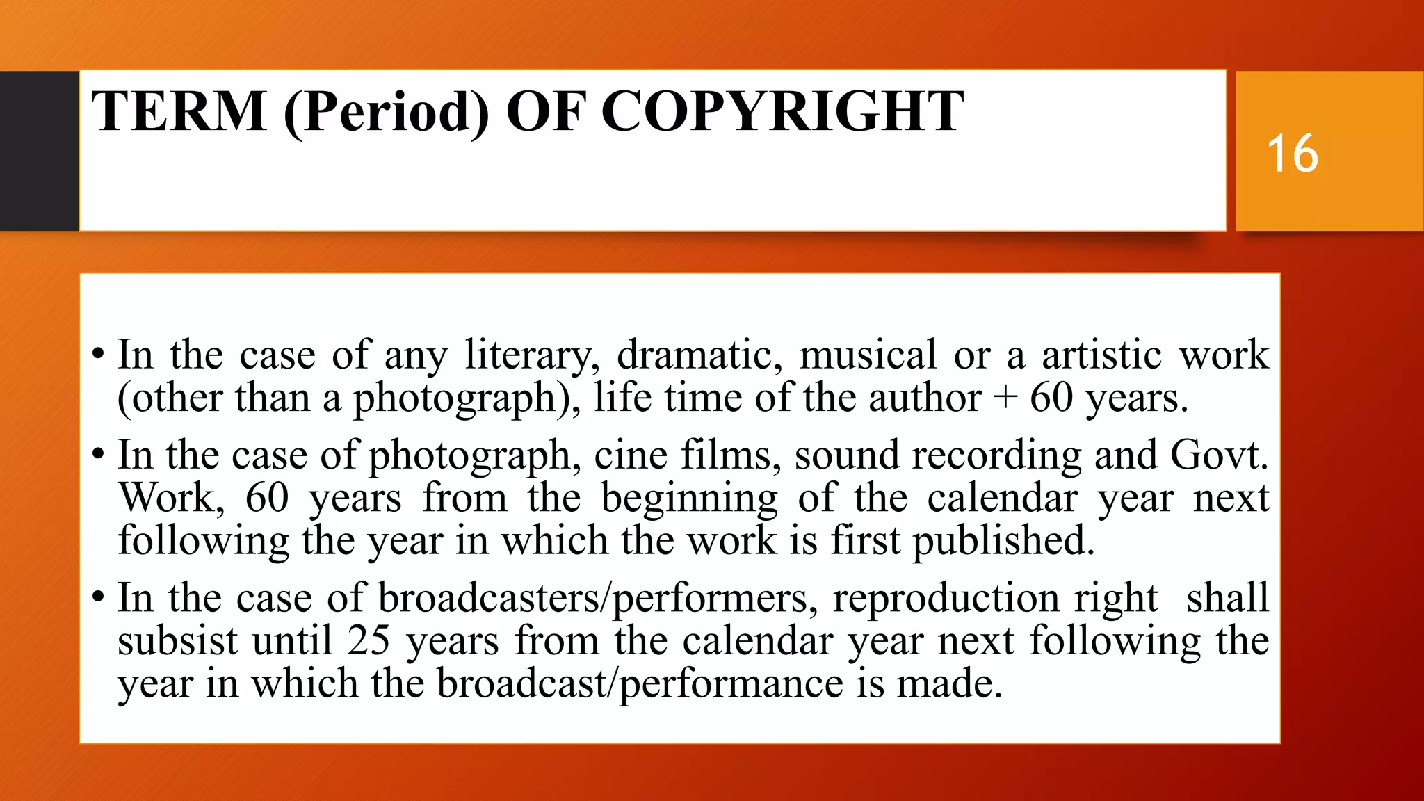 TERM (Period) OF COPYRIGHT
• In the case of any literary, dramatic, musical or a artistic work
(other than a photograph), life time of the author + 60 years.
• In the case of photograph, cine films, sound recording and Govt.
Work, 60 years from the beginning of the calendar year next
following the year in which the work is first published.
• In the case of broadcasters/performers, reproduction right shall
subsist until 25 years from the calendar year next following the
year in which the broadcast/performance is made.
16
 