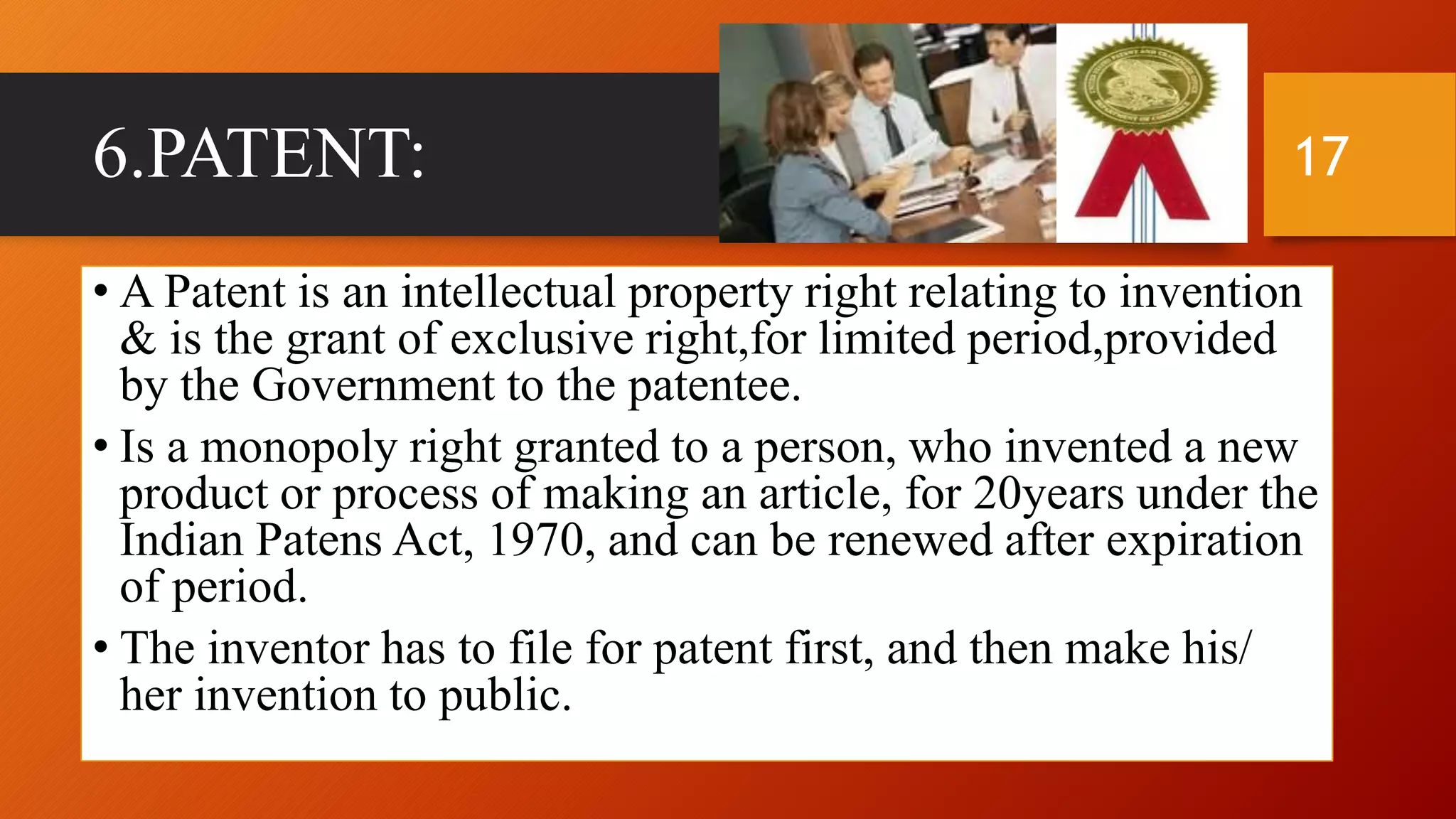 6.PATENT:
• A Patent is an intellectual property right relating to invention
& is the grant of exclusive right,for limited period,provided
by the Government to the patentee.
• Is a monopoly right granted to a person, who invented a new
product or process of making an article, for 20years under the
Indian Patens Act, 1970, and can be renewed after expiration
of period.
• The inventor has to file for patent first, and then make his/
her invention to public.
17
 