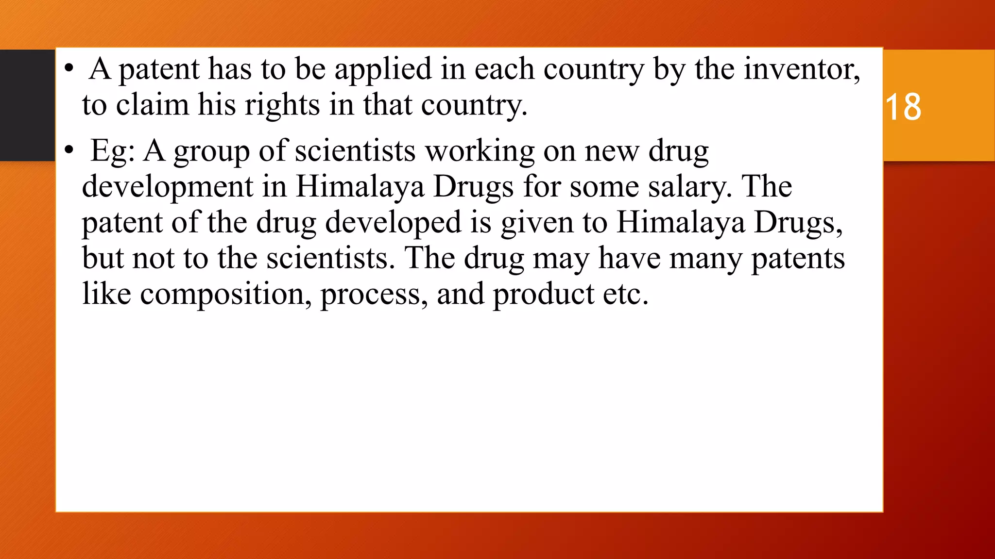 • A patent has to be applied in each country by the inventor,
to claim his rights in that country.
• Eg: A group of scientists working on new drug
development in Himalaya Drugs for some salary. The
patent of the drug developed is given to Himalaya Drugs,
but not to the scientists. The drug may have many patents
like composition, process, and product etc.
18
 