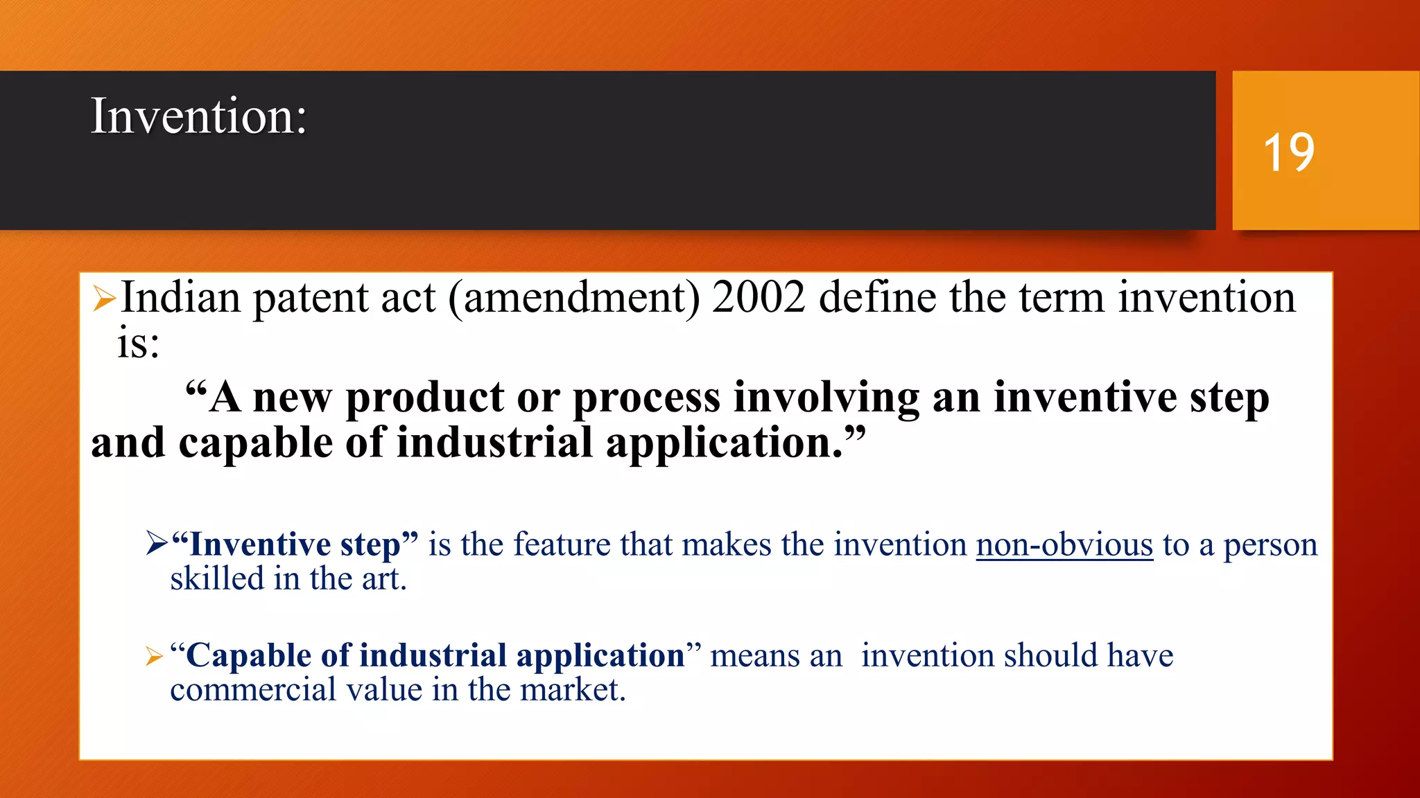 Invention:
Indian patent act (amendment) 2002 define the term invention
is:
“A new product or process involving an inventive step
and capable of industrial application.”
“Inventive step” is the feature that makes the invention non-obvious to a person
skilled in the art.
“Capable of industrial application” means an invention should have
commercial value in the market.
19
 